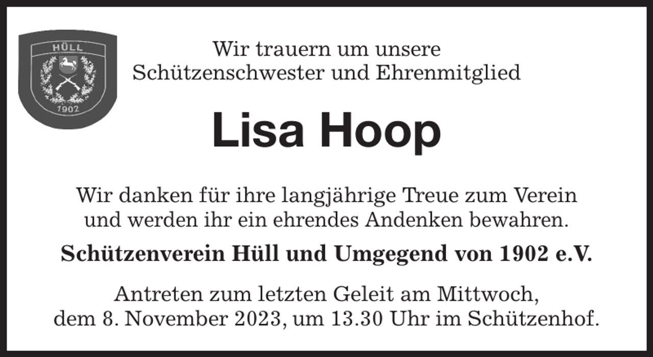 <p>Wir trauern um unsere<br />Schützenschwester und Ehrenmitglied<br />Lisa Hoop<br />Wir danken für ihre langjährige Treue zum Verein<br />und werden ihr ein ehrendes Andenken bewahren.<br />Schützenverein Hüll und Umgegend von 1902 e.V.<br />Antreten zum letzten Geleit am Mittwoch,<br />dem 8. November 2023, um 13.30 Uhr im Schützenhof.</p>