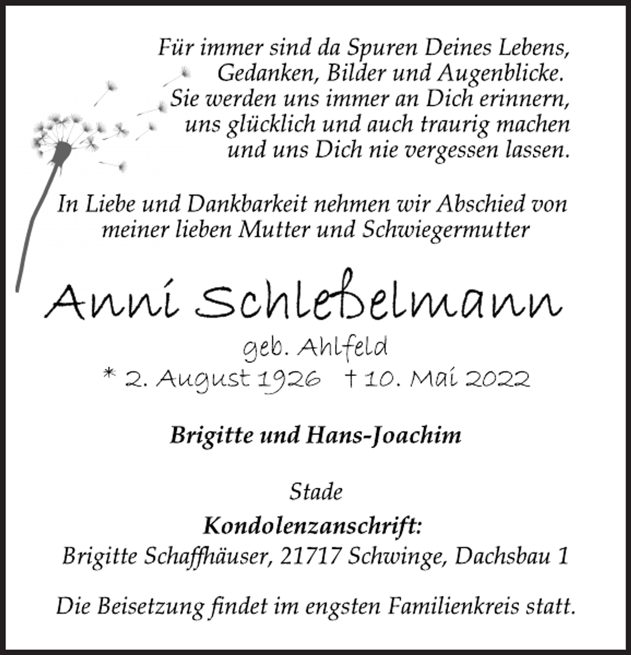 <p>Für immer sind da Spuren Deines Lebens,<br />Gedanken, Bilder und Augenblicke.<br />Sie werden uns immer an Dich erinnern,<br />uns glücklich und auch traurig machen<br />und uns Dich nie vergessen lassen.<br />In Liebe und Dankbarkeit nehmen wir Abschied von<br />meiner lieben Mutter und Schwiegermutter<br />Anni Schleßelmann<br />geb. Ahlfeld<br />* 2. August 1926 † 10. Mai 2022<br />Brigitte und Hans-Joachim<br />Stade<br />Kondolenzanschrift:<br />Brigitte Schaffhäuser, 21717 Schwinge, Dachsbau 1<br />Die Beisetzung findet im engsten Familienkreis statt.</p>