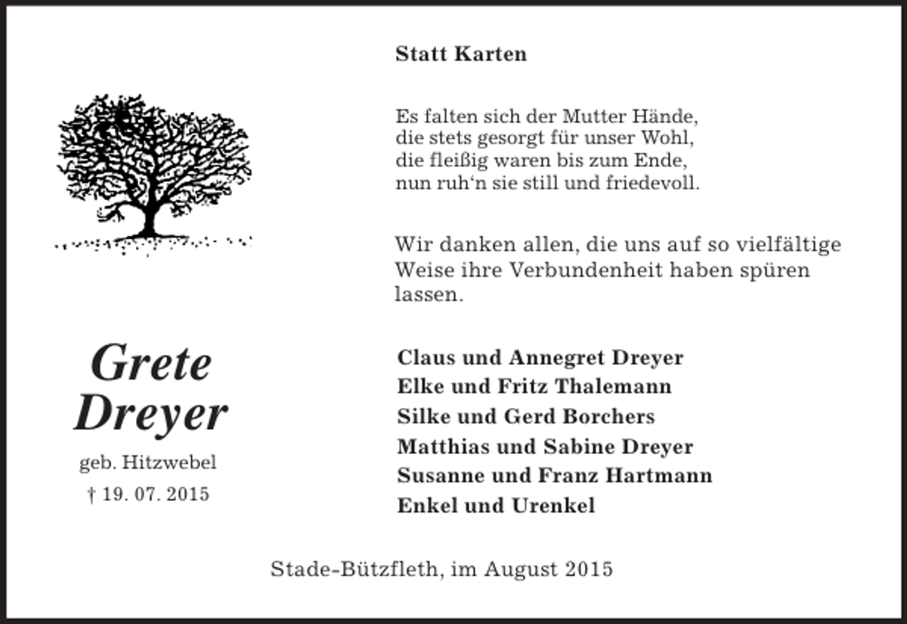 <p>Grete<br />Dreyer<br />geb. Hitzwebel<br />† 19. 07. 2015<br />Statt Karten<br />Es falten sich der Mutter Hände,<br />die stets gesorgt für unser Wohl,<br />die fleißig waren bis zum Ende,<br />nun ruh‘n sie still und friedevoll.<br />Wir danken allen, die uns auf so vielfältige Weise ihre Verbundenheit haben spüren lassen.<br />Claus und Annegret Dreyer<br />Elke und Fritz Thalemann<br />Silke und Gerd Borchers<br />Matthias und Sabine Dreyer<br />Susanne und Franz Hartmann<br />Enkel und Urenkel<br />Stade-Bützfleth, im August 2015</p>