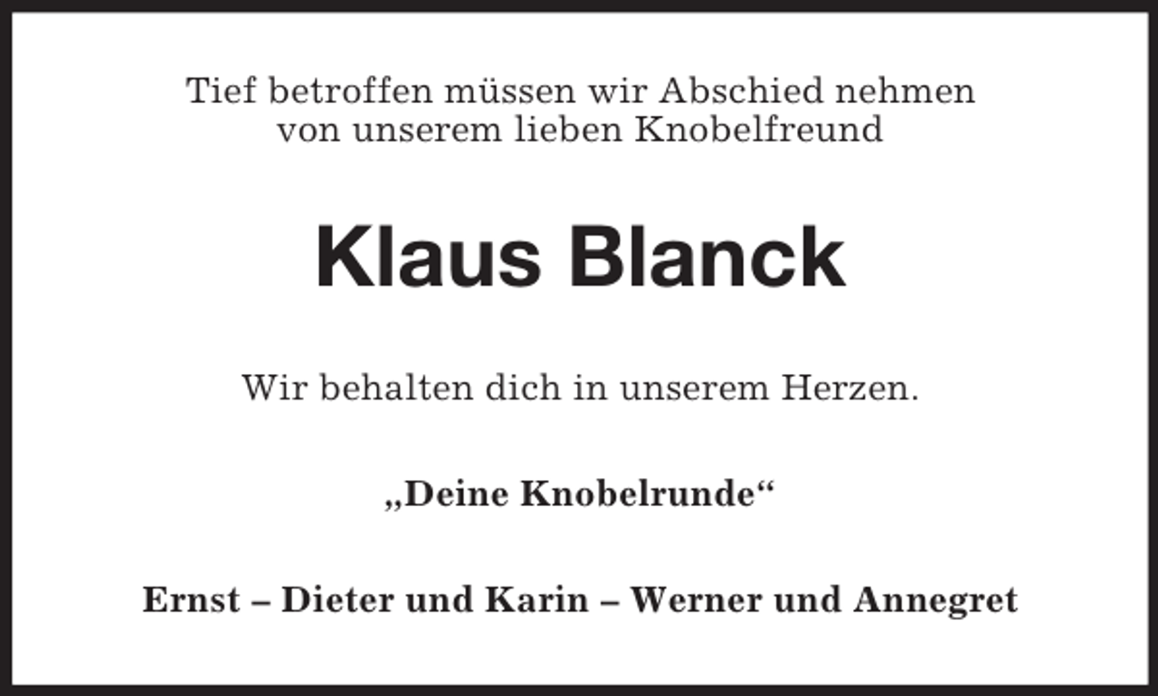 <p>Tief betroffen müssen wir Abschied nehmen<br />von unserem lieben Knobelfreund<br />Klaus Blanck<br />Wir behalten dich in unserem Herzen.<br />„Deine Knobelrunde“<br />Ernst – Dieter und Karin – Werner und Annegret</p>