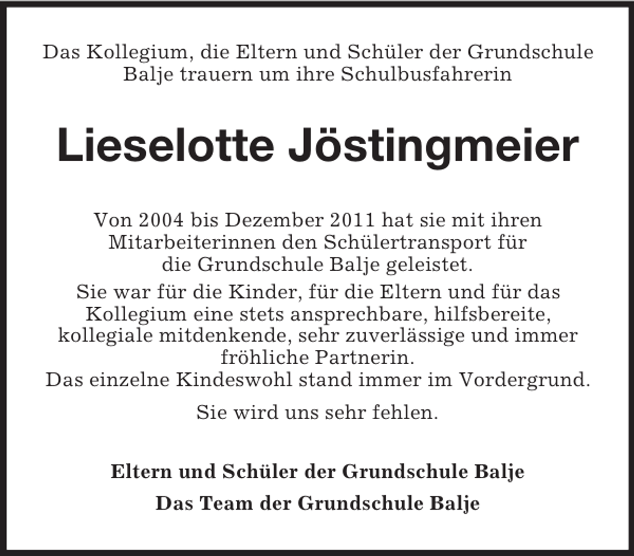 <p>Das Kollegium, die Eltern und Schüler der Grundschule<br />Balje trauern um ihre Schulbusfahrerin</p><p>Lieselotte Jöstingmeier<br />Von 2004 bis Dezember 2011 hat sie mit ihren<br />Mitarbeiterinnen den Schülertransport für<br />die Grundschule Balje geleistet.<br />Sie war für die Kinder, für die Eltern und für das<br />Kollegium eine stets ansprechbare, hilfsbereite,<br />kollegiale mitdenkende, sehr zuverlässige und immer<br />fröhliche Partnerin.<br />Das einzelne Kindeswohl stand immer im Vordergrund.<br />Sie wird uns sehr fehlen.<br />Eltern und Schüler der Grundschule Balje<br />Das Team der Grundschule Balje</p>