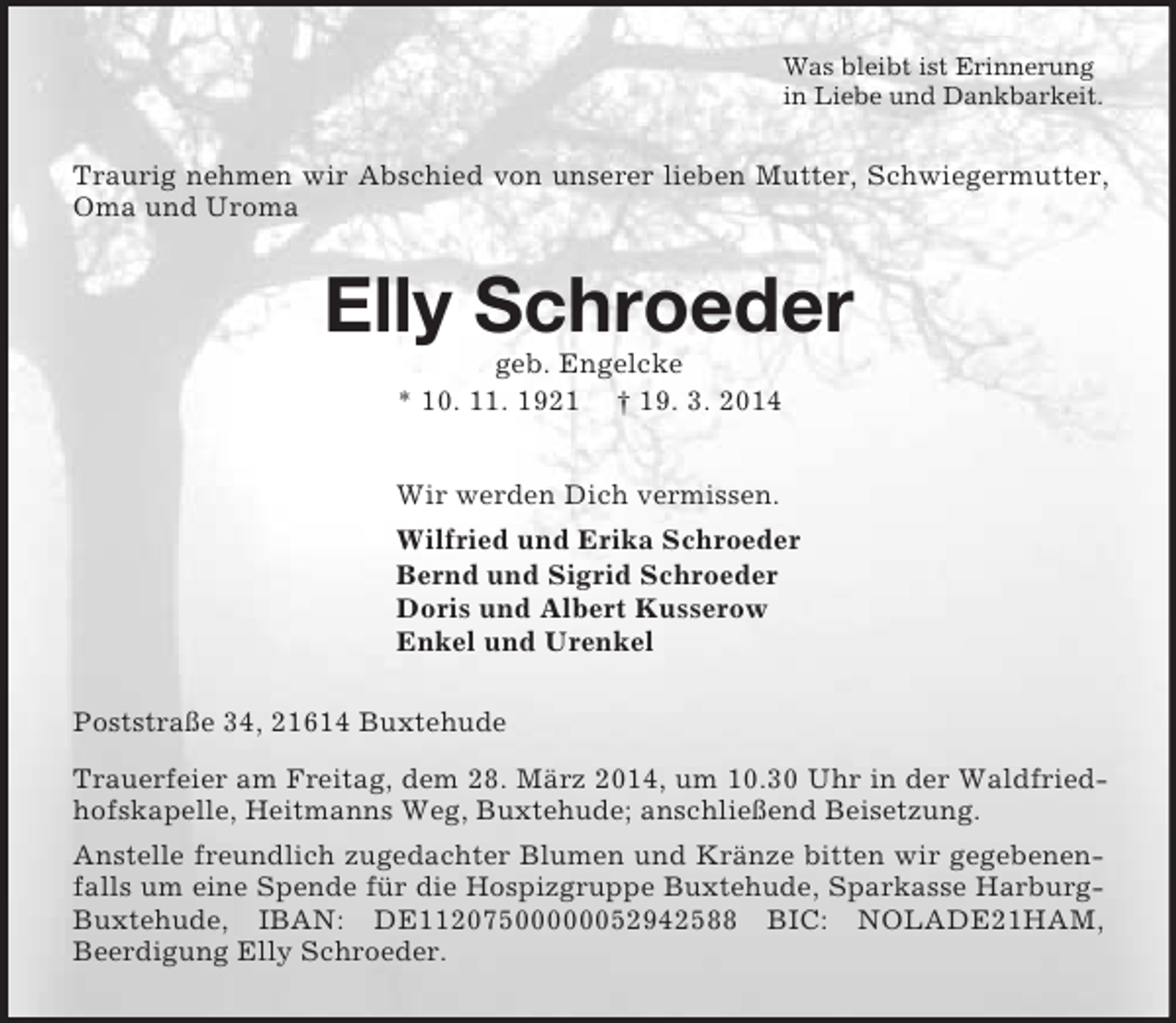 <p>Was bleibt ist Erinnerung<br />in Liebe und Dankbarkeit.<br />Traurig nehmen wir Abschied von unserer lieben Mutter, Schwiegermutter, Oma und Uroma<br />Elly Schroeder<br />geb. Engelcke<br />* 10. 11. 1921 † 19. 3. 2014<br />Wir werden Dich vermissen.<br />Wilfried und Erika Schroeder<br />Bernd und Sigrid Schroeder<br />Doris und Albert Kusserow<br />Enkel und Urenkel<br />Poststraße 34, 21614 Buxtehude<br />Trauerfeier am Freitag, dem 28. März 2014, um 10.30 Uhr in der Waldfriedhofskapelle, Heitmanns Weg, Buxtehude; anschließend Beisetzung.<br />Anstelle freundlich zugedachter Blumen und Kränze bitten wir gegebenenfalls um eine Spende für die Hospizgruppe Buxtehude, Sparkasse Harburg-Buxtehude, IBAN: DE11207500000052942588 BIC: NOLADE21HAM,<br />Beerdigung Elly Schroeder.</p>