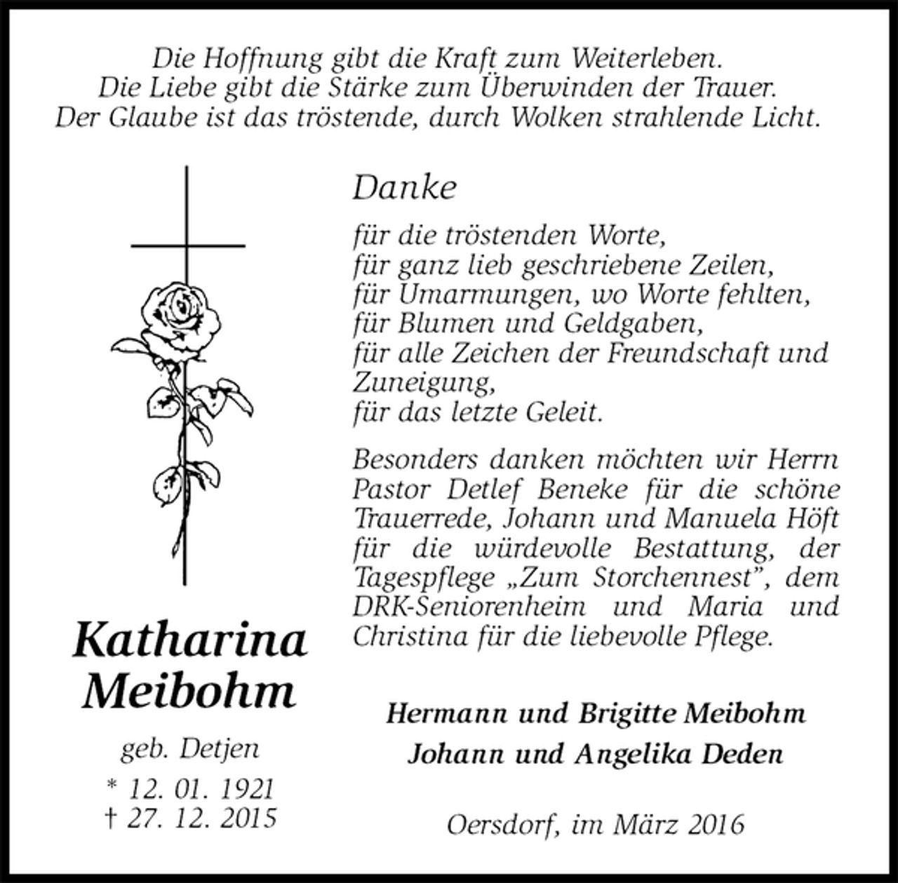 <p>Danke<br />für die tröstenden Worte,<br />für ganz lieb geschriebene Zeilen,<br />für Umarmungen, wo Worte fehlten,<br />für Blumen und Geldgaben,<br />für alle Zeichen der Freundschaft und<br />Zuneigung,<br />für das letzte Geleit.<br />Besonders danken möchten wir Herrn Pastor Detlef Beneke für die schöne Trauerrede, Johann und Manuela Höft für die würdevolle Bestattung, der<br />Tagespflege „Zum Storchennest”, dem DRK-Seniorenheim und Maria und Christina für die liebevolle Pflege.<br />Hermann und Brigitte Meibohm<br />Johann und Angelika Deden<br />Oersdorf, im März 2016<br />Katharina<br />Meibohm<br />geb. Detjen<br />* 12. 01. 1921<br />† 27. 12. 2015<br />Die Hoffnung gibt die Kraft zum Weiterleben.<br />Die Liebe gibt die Stärke zum Überwinden der Trauer.<br />Der Glaube ist das tröstende, durch Wolken strahlende Licht.</p>