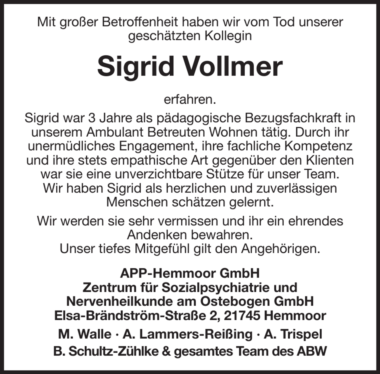 <p>Mit großer Betroffenheit haben wir vom Tod unserer<br />geschätzten Kollegin<br />Sigrid Vollmer<br />erfahren.<br />Sigrid war 3 Jahre als pädagogische Bezugsfachkraft in unserem Ambulant Betreuten Wohnen tätig. Durch ihr<br />unermüdliches Engagement, ihre fachliche Kompetenz und ihre stets empathische Art gegenüber den Klienten war sie eine unverzichtbare Stütze für unser Team.<br />Wir haben Sigrid als herzlichen und zuverlässigen<br />Menschen schätzen gelernt.<br />Wir werden sie sehr vermissen und ihr ein ehrendes<br />Andenken bewahren.<br />Unser tiefes Mitgefühl gilt den Angehörigen.<br />APP-Hemmoor GmbH<br />Zentrum für Sozialpsychiatrie und<br />Nervenheilkunde am Ostebogen GmbH<br />Elsa-Brändström-Straße 2, 21745 Hemmoor<br />M. Walle · A. Lammers-Reißing · A. Trispel<br />B. Schultz-Zühlke &amp; gesamtes Team des ABW</p>