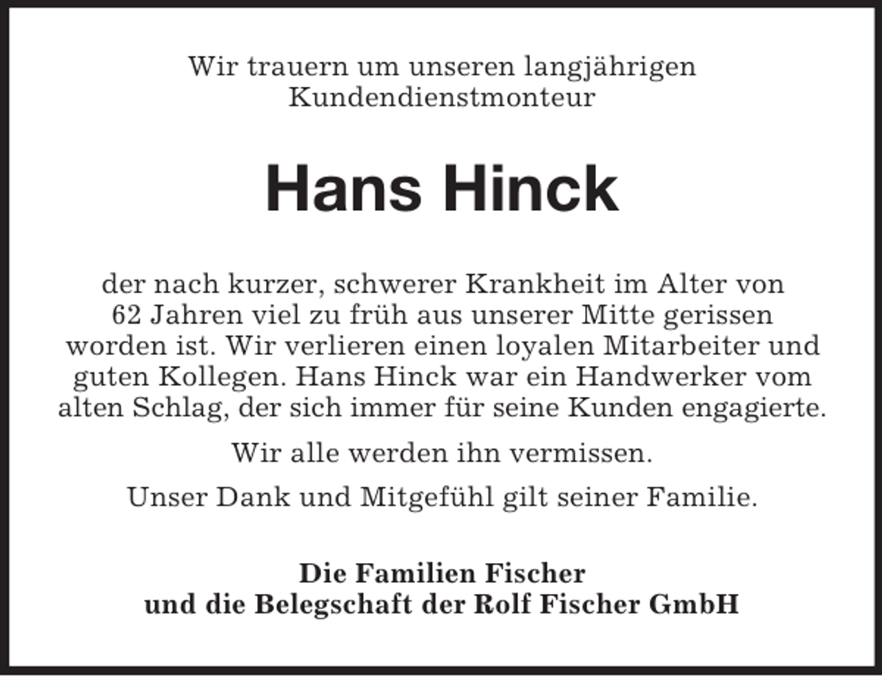 <p>Wir trauern um unseren langjährigen<br />Kundendienstmonteur<br />Hans Hinck<br />der nach kurzer, schwerer Krankheit im Alter von<br />62 Jahren viel zu früh aus unserer Mitte gerissen<br />worden ist. Wir verlieren einen loyalen Mitarbeiter und guten Kollegen. Hans Hinck war ein Handwerker vom alten Schlag, der sich immer für seine Kunden engagierte.<br />Wir alle werden ihn vermissen.<br />Unser Dank und Mitgefühl gilt seiner Familie.<br />Die Familien Fischer<br />und die Belegschaft der Rolf Fischer GmbH</p>