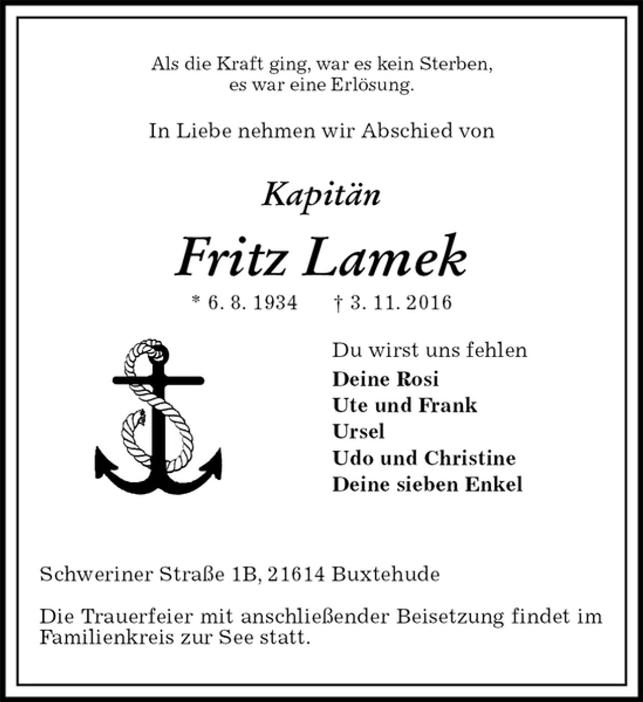 <p>Als die Kraft ging, war es kein Sterben,<br />es war eine Erlösung.<br />In Liebe nehmen wir Abschied von</p><p>Kapitän<br />Fritz Lamek<br />* 6. 8. 1934 † 3. 11. 2016<br />Du wirst uns fehlen<br />Deine Rosi<br />Ute und Frank<br />Ursel<br />Udo und Christine<br />Deine sieben Enkel</p><p>Schweriner Straße 1B, 21614 Buxtehude</p><p>Die Trauerfeier mit anschließender Beisetzung findet im Familienkreis zur See statt.</p>