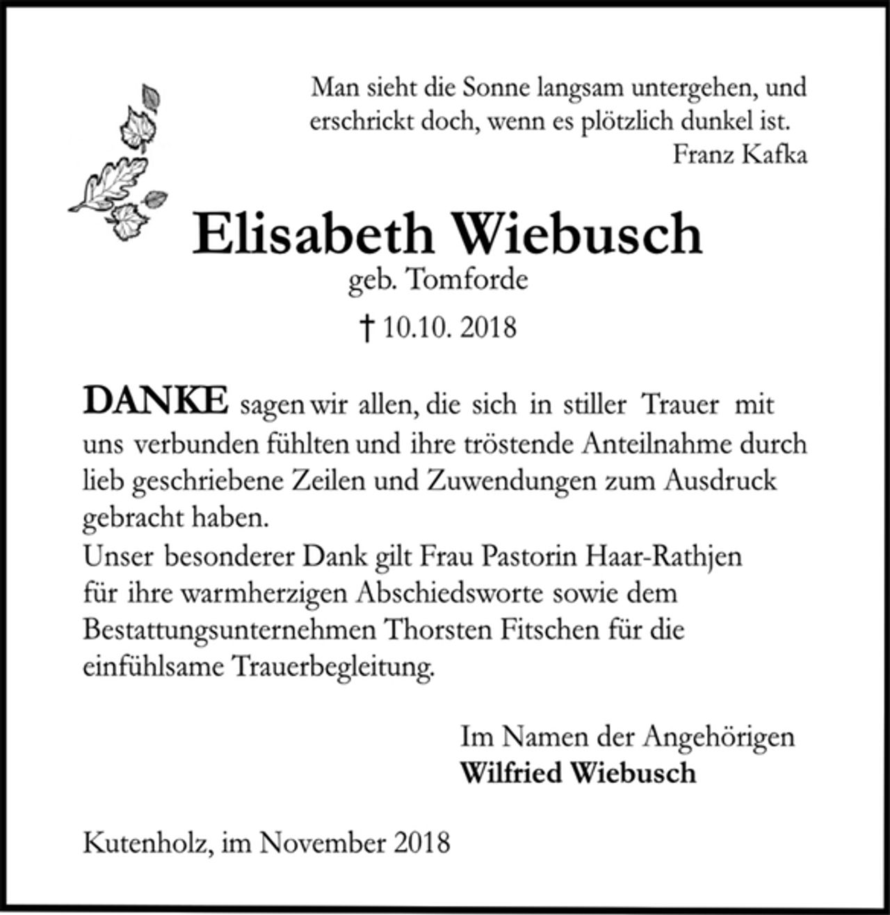 <p>Man sieht die Sonne langsam untergehen, und<br />erschrickt doch, wenn es plötzlich dunkel ist.<br />Franz Kafka<br />Elisabeth Wiebusch<br />geb. Tomforde<br />† 10.10. 2018<br />DANKE sagen wir allen, die sich in stiller Trauer mit<br />uns verbunden fühlten und ihre tröstende Anteilnahme durch<br />lieb geschriebene Zeilen und Zuwendungen zum Ausdruck<br />gebracht haben.<br />Unser besonderer Dank gilt Frau Pastorin Haar-Rathjen<br />für ihre warmherzigen Abschiedsworte sowie dem<br />Bestattungsunternehmen Thorsten Fitschen für die<br />einfühlsame Trauerbegleitung.<br />Im Namen der Angehörigen<br />Wilfried Wiebusch<br />Kutenholz, im November 2018</p>