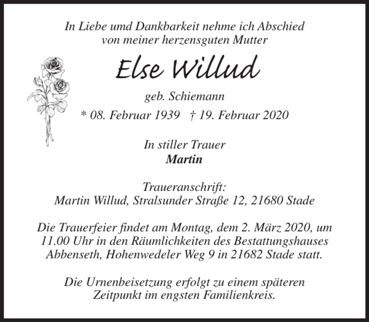 <p>In Liebe umd Dankbarkeit nehme ich Abschied<br />von meiner herzensguten Mutter<br />Else Willud<br />geb. Schiemann<br />* 08. Februar 1939 † 19. Februar 2020<br />In stiller Trauer<br />Martin<br />Traueranschrift:<br />Martin Willud, Stralsunder Straße 12, 21680 Stade</p>
<p>Die Trauerfeier findet am Montag, dem 2. März 2020, um 11.00 Uhr in den Räumlichkeiten des Bestattungshauses<br />Abbenseth, Hohenwedeler Weg 9 in 21682 Stade statt.</p>
<p>Die Urnenbeisetzung erfolgt zu einem späteren<br />Zeitpunkt im engsten Familienkreis.</p>