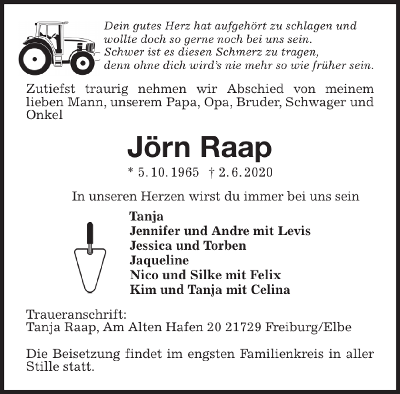 <p>Dein gutes Herz hat aufgehört zu schlagen und<br />wollte doch so gerne noch bei uns sein.<br />Schwer ist es diesen Schmerz zu tragen,<br />denn ohne dich wird’s nie mehr so wie früher sein.<br />Zutiefst traurig nehmen wir Abschied von meinem<br />lieben Mann, unserem Papa, Opa, Bruder, Schwager und Onkel<br />Jörn Raap<br />* 5. 10. 1965 † 2. 6. 2020<br />In unseren Herzen wirst du immer bei uns sein<br />Tanja<br />Jennifer und Andre mit Levis<br />Jessica und Torben<br />Jaqueline<br />Nico und Silke mit Felix<br />Kim und Tanja mit Celina<br />Traueranschrift:<br />Tanja Raap, Am Alten Hafen 20 21729 Freiburg/Elbe</p>
<p>Die Beisetzung findet im engsten Familienkreis in aller Stille statt.</p>