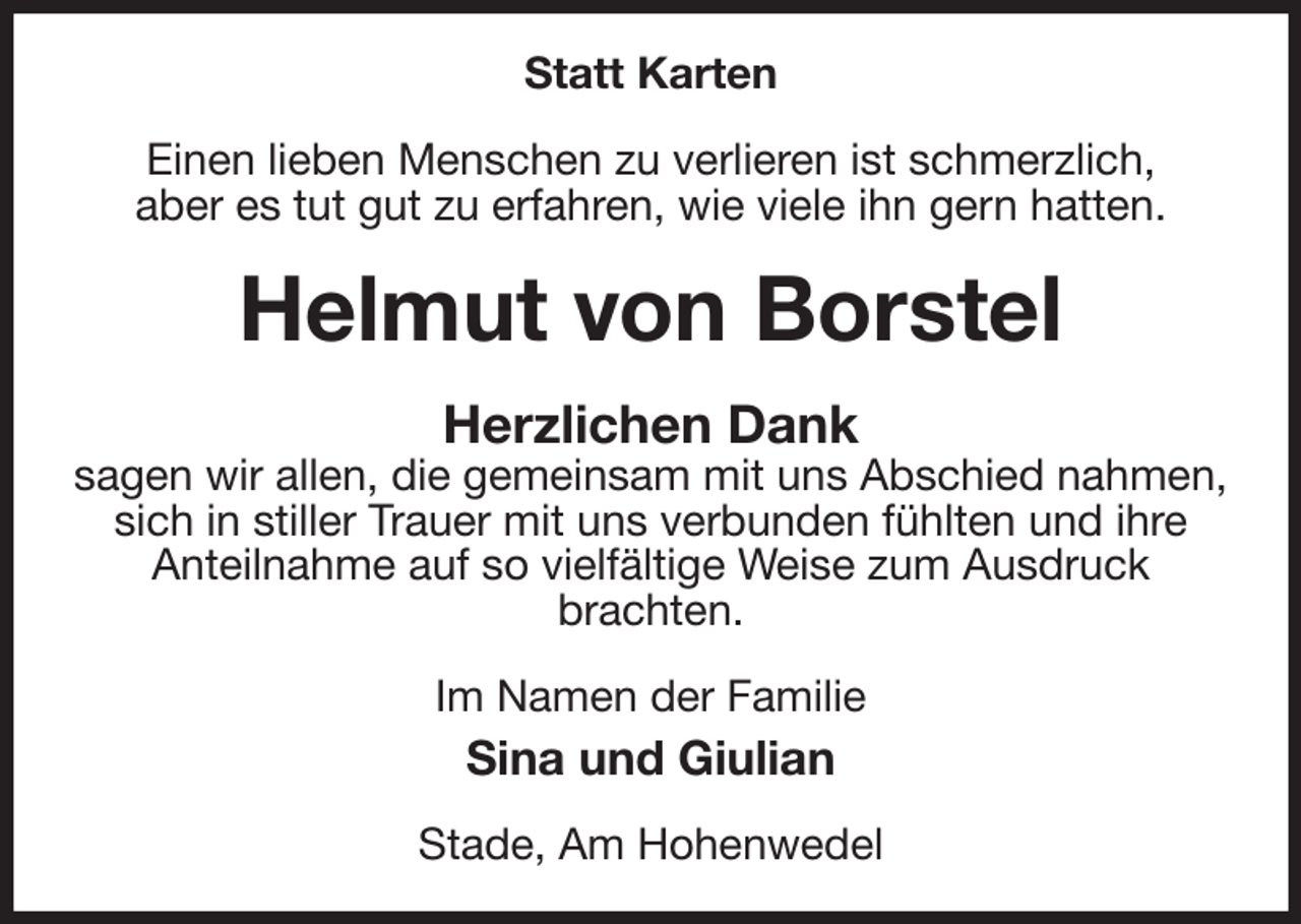 <p>Statt Karten<br />Einen lieben Menschen zu verlieren ist schmerzlich,<br />aber es tut gut zu erfahren, wie viele ihn gern hatten.<br />Helmut von Borstel<br />Herzlichen Dank<br />sagen wir allen, die gemeinsam mit uns Abschied nahmen,<br />sich in stiller Trauer mit uns verbunden fühlten und ihre<br />Anteilnahme auf so vielfältige Weise zum Ausdruck<br />brachten.<br />Im Namen der Familie<br />Sina und Giulian<br />Stade, Am Hohenwedel</p>