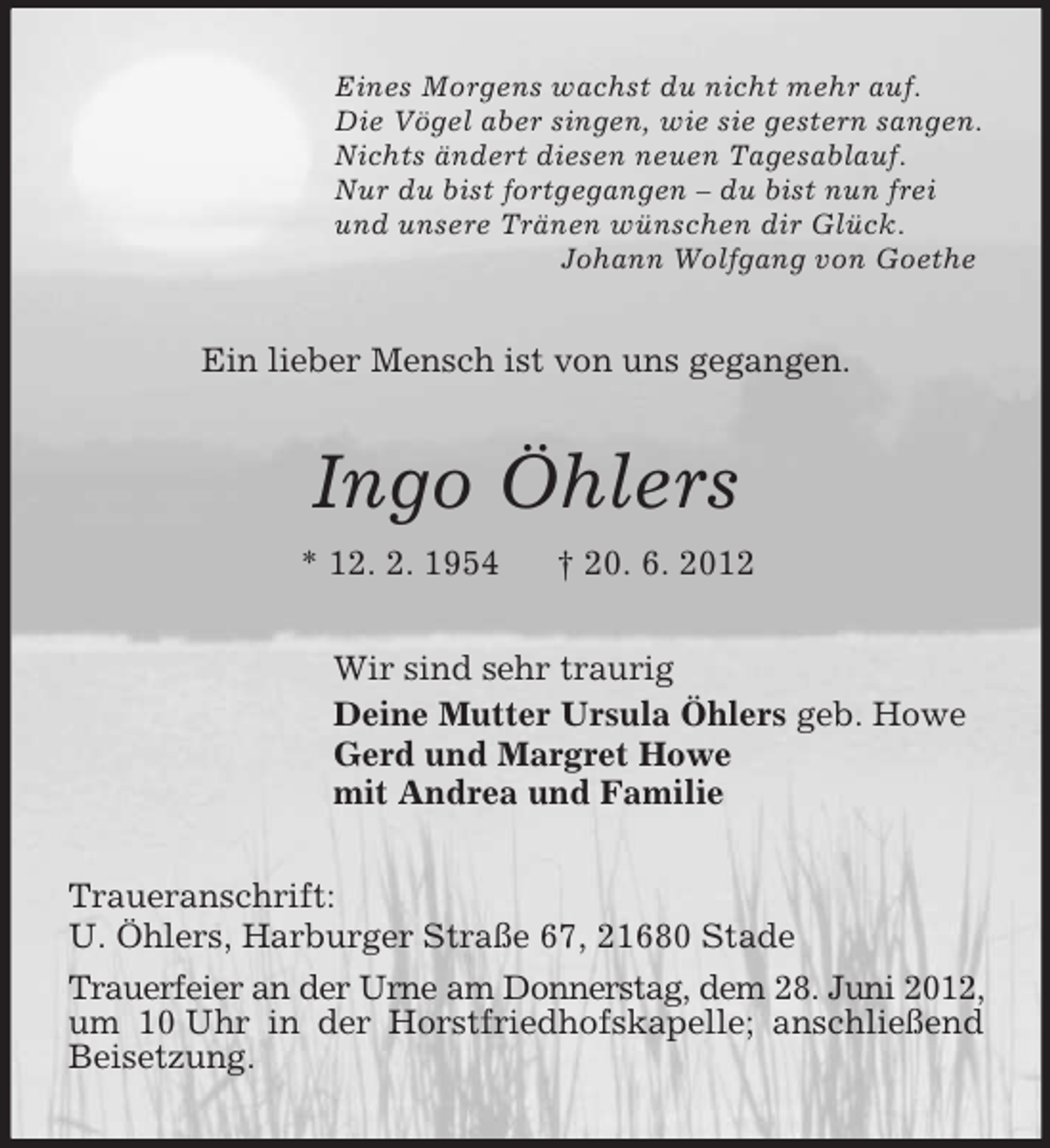 <p>Eines Morgens wachst du nicht mehr auf.<br />Die Vögel aber singen, wie sie gestern sangen.<br />Nichts ändert diesen neuen Tagesablauf.<br />Nur du bist fortgegangen – du bist nun frei<br />und unsere Tränen wünschen dir Glück.<br />Johann Wolfgang von Goethe<br />Ein lieber Mensch ist von uns gegangen.<br />Ingo Öhlers<br />* 12. 2. 1954 † 20. 6. 2012<br />Wir sind sehr traurig<br />Deine Mutter Ursula Öhlers geb. Howe<br />Gerd und Margret Howe<br />mit Andrea und Familie<br />Traueranschrift:<br />U. Öhlers, Harburger Straße 67, 21680 Stade<br />Trauerfeier an der Urne am Donnerstag, dem 28. Juni 2012, um 10 Uhr in der Horstfriedhofskapelle; anschließend Beisetzung.</p>