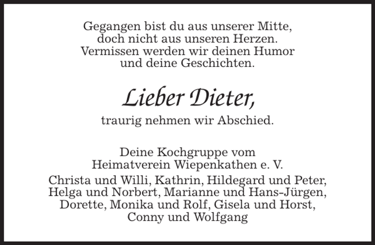 <p>Gegangen bist du aus unserer Mitte,<br />doch nicht aus unseren Herzen.<br />Vermissen werden wir deinen Humor<br />und deine Geschichten.<br />Lieber Dieter,<br />traurig nehmen wir Abschied.</p>
<p>Deine Kochgruppe vom<br />Heimatverein Wiepenkathen e. V.<br />Christa und Willi, Kathrin, Hildegard und Peter,<br />Helga und Norbert, Marianne und Hans-Jürgen,<br />Dorette, Monika und Rolf, Gisela und Horst,<br />Conny und Wolfgang</p>