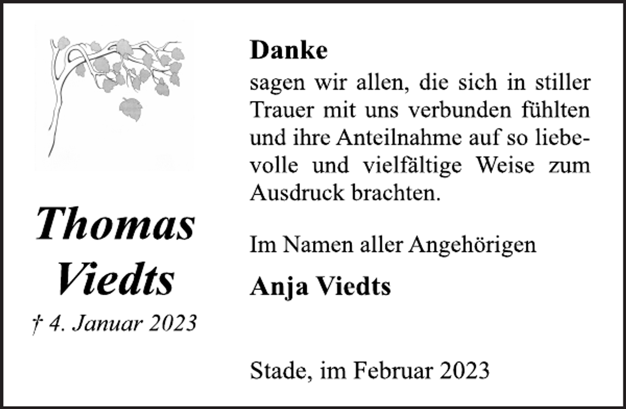 <p>Thomas<br />Viedts<br />† 4. Januar 2023<br />Danke<br />sagen wir allen, die sich in stiller<br />Trauer mit uns verbunden fühlten<br />und ihre Anteilnahme auf so liebevolle und vielfältige Weise zum<br />Ausdruck brachten.<br />Im Namen aller Angehörigen<br />Anja Viedts<br />Stade, im Februar 2023</p>