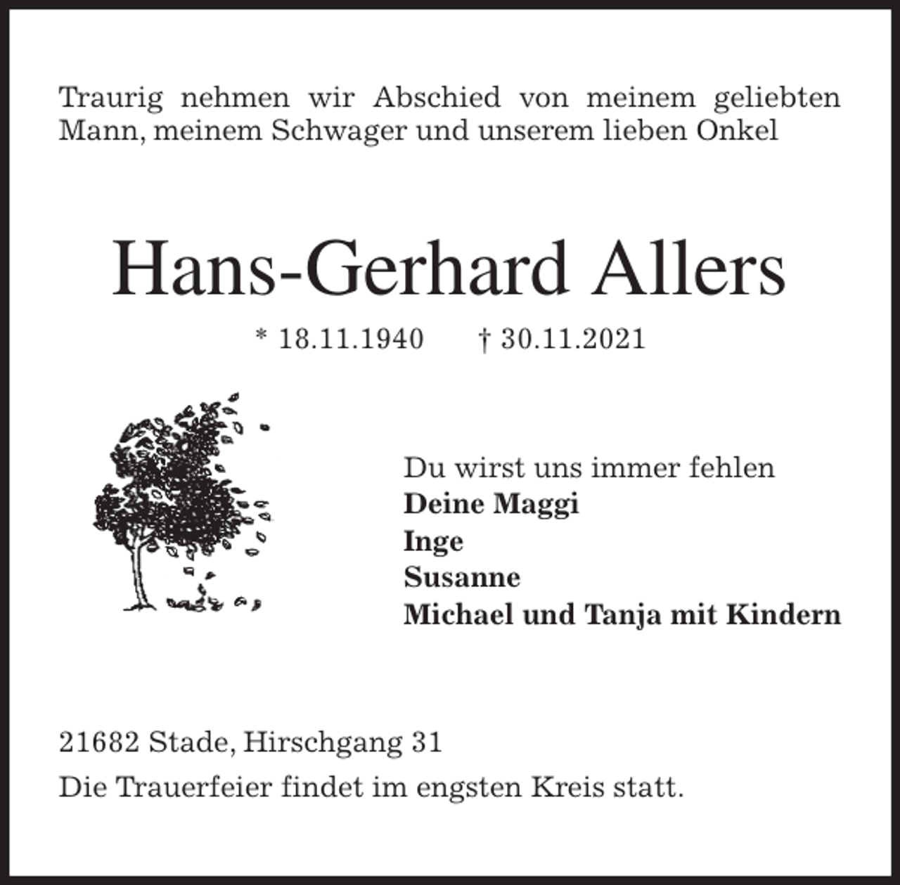 <p>Traurig nehmen wir Abschied von meinem geliebten<br />Mann, meinem Schwager und unserem lieben Onkel<br />Hans-Gerhard Allers<br />* 18.11.1940 † 30.11.2021<br />Du wirst uns immer fehlen<br />Deine Maggi<br />Inge<br />Susanne<br />Michael und Tanja mit Kindern<br />21682 Stade, Hirschgang 31<br />Die Trauerfeier findet im engsten Kreis statt.</p>