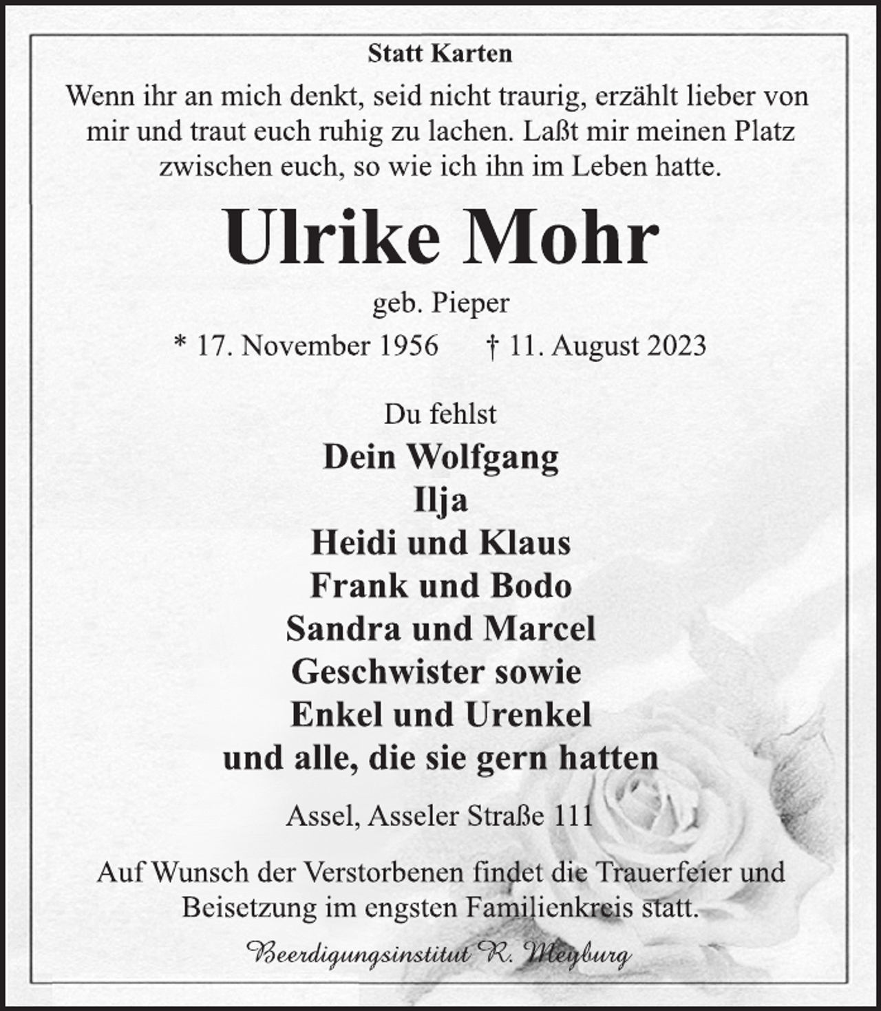 <p>Statt Karten<br />Wenn ihr an mich denkt, seid nicht traurig, erzählt lieber von</p><p>mir und traut euch ruhig zu lachen. Laßt mir meinen Platz</p><p>zwischen euch, so wie ich ihn im Leben hatte.<br />Ulrike Mohr<br />geb. Pieper<br />* 17. November 1956 † 11. August 2023<br />Du fehlst<br />Dein Wolfgang</p><p>Ilja</p><p>Heidi und Klaus</p><p>Frank und Bodo</p><p>Sandra und Marcel</p><p>Geschwister sowie</p><p>Enkel und Urenkel</p><p>und alle, die sie gern hatten<br />Assel, Asseler Straße 111<br />Auf Wunsch der Verstorbenen findet die Trauerfeier und</p><p>Beisetzung im engsten Familienkreis statt.<br />Beerdigungsinstitut R. Meyburg</p>