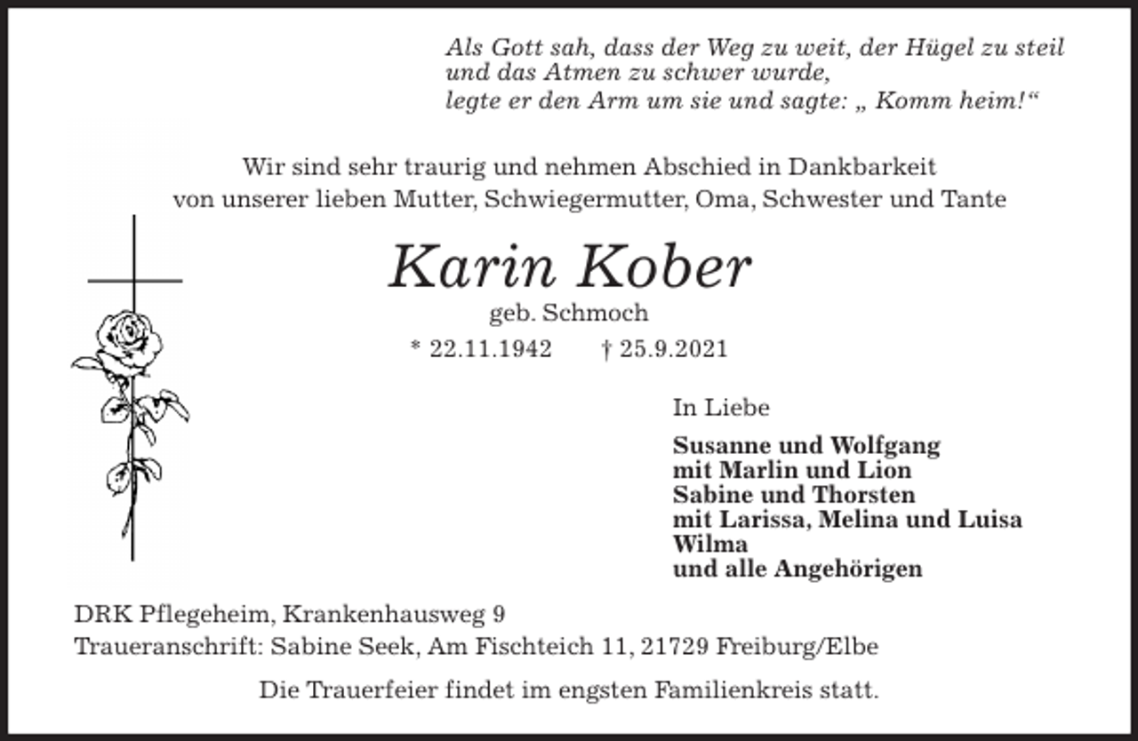 <p>Als Gott sah, dass der Weg zu weit, der Hügel zu steil<br />und das Atmen zu schwer wurde,<br />legte er den Arm um sie und sagte: „ Komm heim!“<br />Wir sind sehr traurig und nehmen Abschied in Dankbarkeit<br />von unserer lieben Mutter, Schwiegermutter, Oma, Schwester und Tante<br />Karin Kober<br />geb. Schmoch<br />* 22.11.1942 † 25.9.2021<br />In Liebe<br />Susanne und Wolfgang<br />mit Marlin und Lion<br />Sabine und Thorsten<br />mit Larissa, Melina und Luisa<br />Wilma<br />und alle Angehörigen<br />DRK Pflegeheim, Krankenhausweg 9<br />Traueranschrift: Sabine Seek, Am Fischteich 11, 21729 Freiburg/Elbe<br />Die Trauerfeier findet im engsten Familienkreis statt.</p>