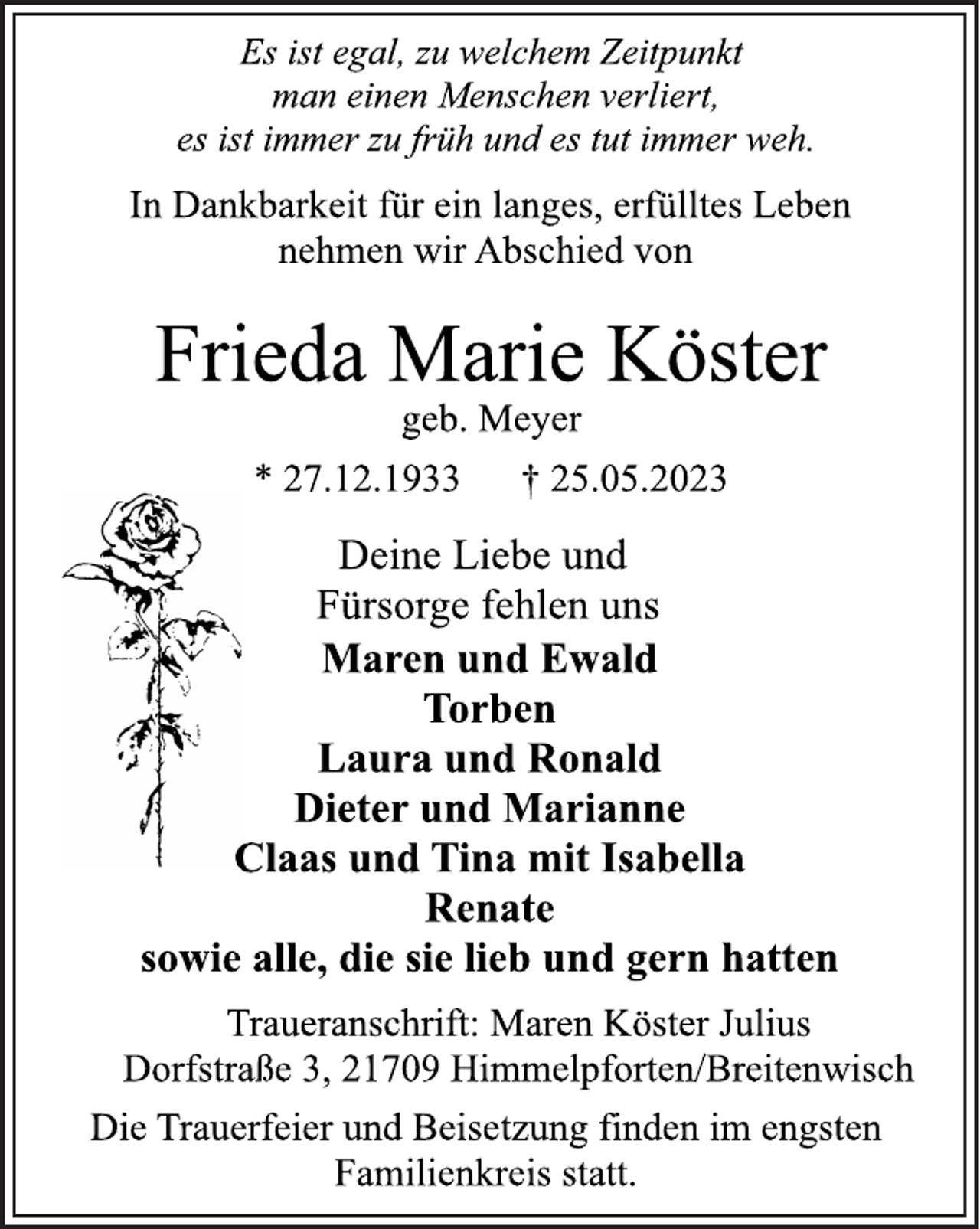<p>Frieda Marie Köster<br />* 27.12.1933 † 25.05.2023<br />Traueranschrift: Maren Köster Julius<br />Dorfstraße 3, 21709 Himmelpforten/Breitenwisch<br />Maren und Ewald<br />Torben<br />Laura und Ronald<br />Dieter und Marianne<br />Claas und Tina mit Isabella<br />Renate<br />sowie alle, die sie lieb und gern hatten<br />Deine Liebe und<br />Fürsorge fehlen uns<br />Die Trauerfeier und Beisetzung finden im engsten<br />Familienkreis statt.<br />geb. Meyer<br />Es ist egal, zu welchem Zeitpunkt<br />man einen Menschen verliert,<br />es ist immer zu früh und es tut immer weh.<br />In Dankbarkeit für ein langes, erfülltes Leben<br />nehmen wir Abschied von</p>