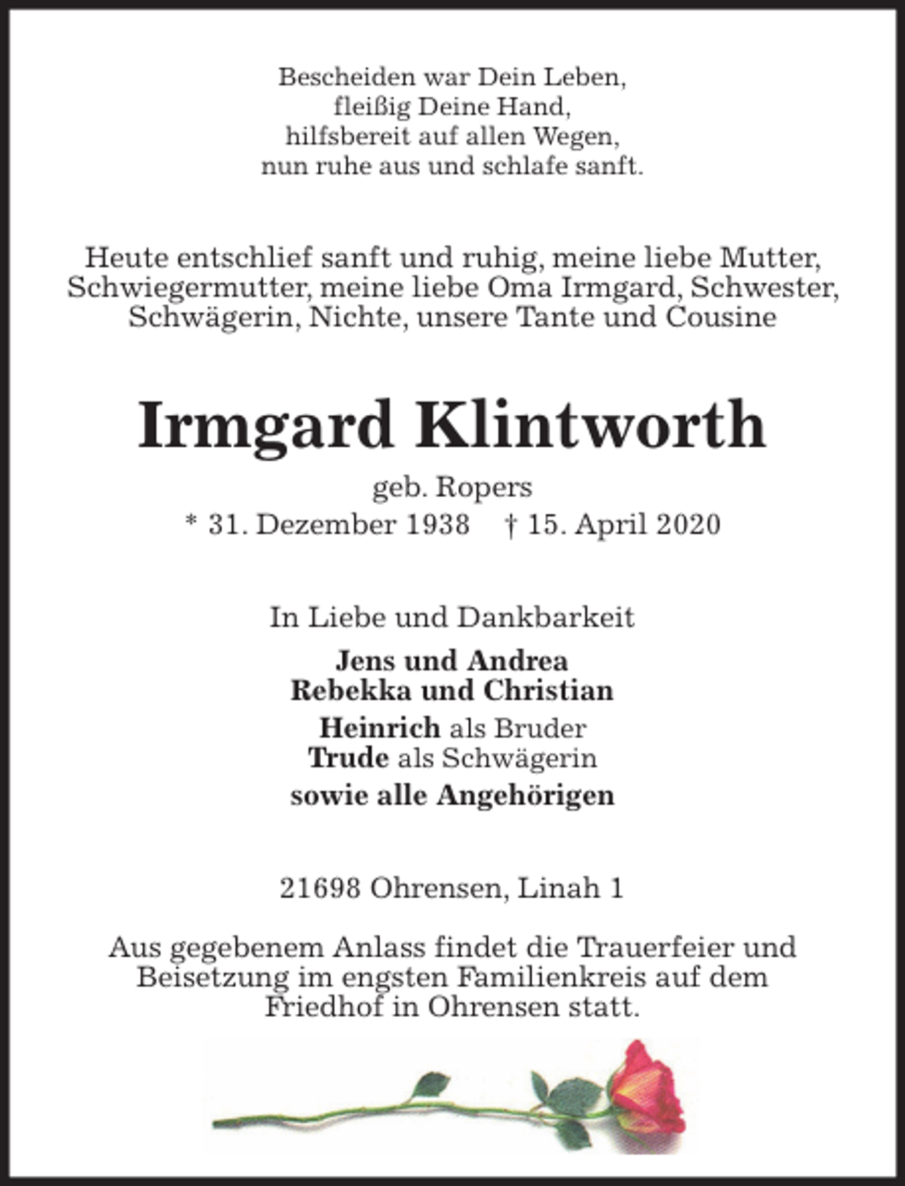 <p>Bescheiden war Dein Leben,<br />fleißig Deine Hand,<br />hilfsbereit auf allen Wegen,<br />nun ruhe aus und schlafe sanft.<br />Heute entschlief sanft und ruhig, meine liebe Mutter, Schwiegermutter, meine liebe Oma Irmgard, Schwester, Schwägerin, Nichte, unsere Tante und Cousine<br />Irmgard Klintworth<br />geb. Ropers<br />* 31. Dezember 1938 † 15. April 2020<br />In Liebe und Dankbarkeit<br />Jens und Andrea<br />Rebekka und Christian<br />Heinrich als Bruder<br />Trude als Schwägerin<br />sowie alle Angehörigen<br />21698 Ohrensen, Linah 1</p>
<p>Aus gegebenem Anlass findet die Trauerfeier und<br />Beisetzung im engsten Familienkreis auf dem<br />Friedhof in Ohrensen statt.</p>