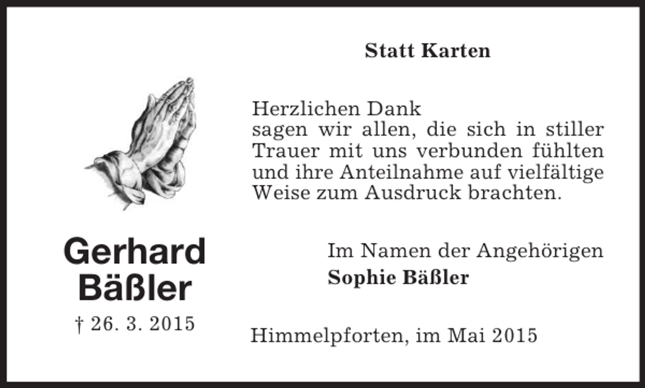 <p>Gerhard<br />Bäßler<br />† 26. 3. 2015<br />Statt Karten<br />Herzlichen Dank<br />sagen wir allen, die sich in stiller Trauer mit uns verbunden fühlten und ihre Anteilnahme auf vielfältige Weise zum Ausdruck brachten.<br />Im Namen der Angehörigen<br />Sophie Bäßler<br />Himmelpforten, im Mai 2015</p>