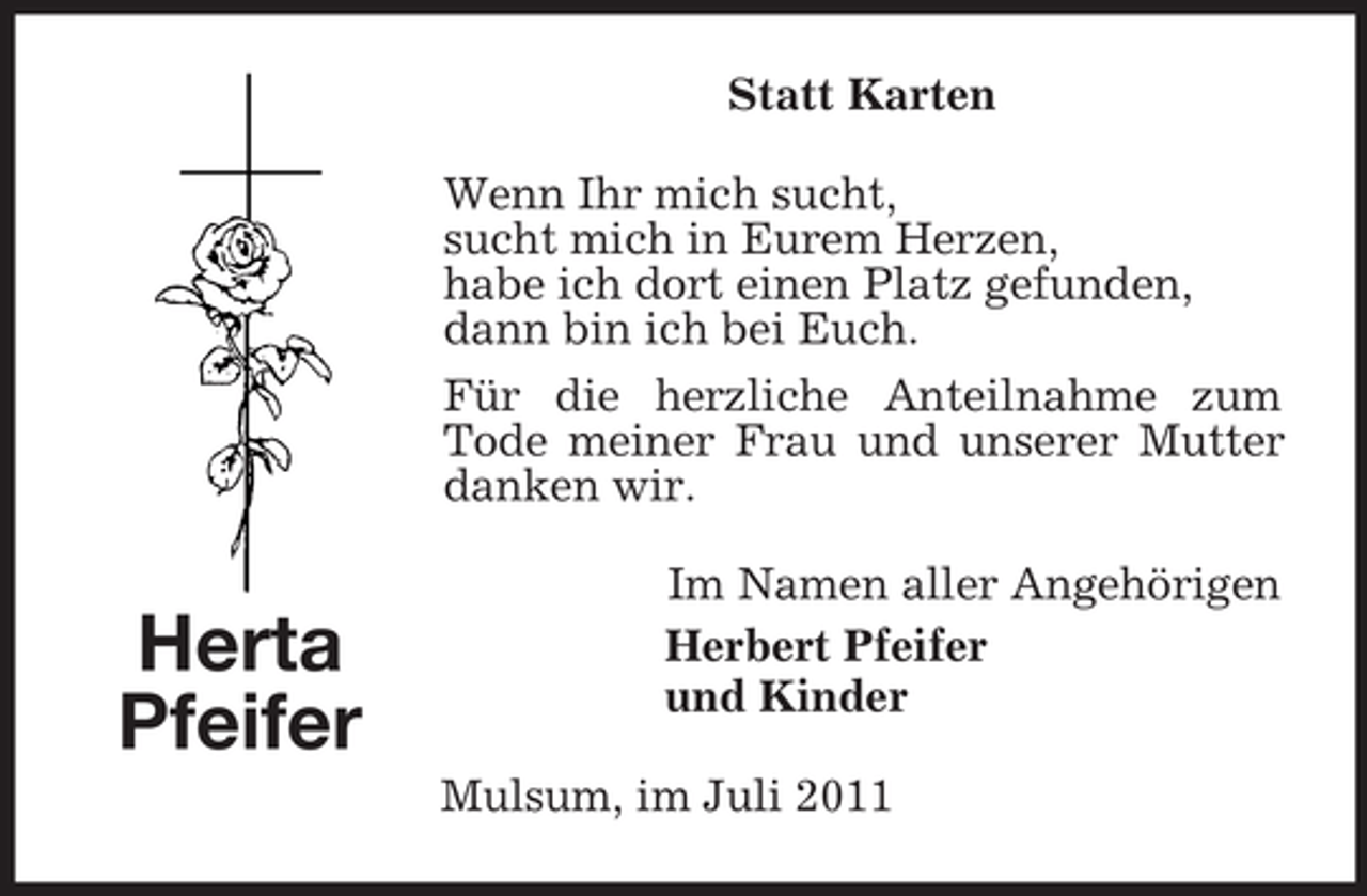 <p>Statt Karten<br />Wenn Ihr mich sucht,<br />sucht mich in Eurem Herzen,<br />habe ich dort einen Platz gefunden,<br />dann bin ich bei Euch.<br />Für die herzliche Anteilnahme zum<br />Tode meiner Frau und unserer Mutter<br />danken wir.</p><p>Herta<br />Pfeifer</p><p>Im Namen aller Angehörigen<br />Herbert Pfeifer<br />und Kinder<br />Mulsum, im Juli 2011</p>