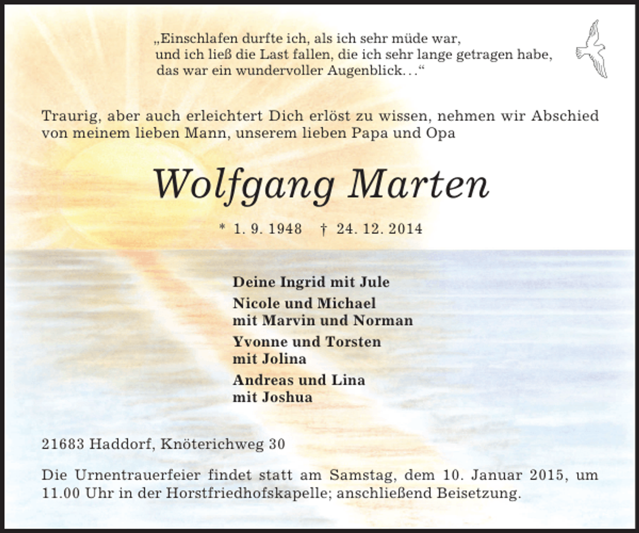 <p>„Einschlafen durfte ich, als ich sehr müde war,<br />und ich ließ die Last fallen, die ich sehr lange getragen habe,<br />das war ein wundervoller Augenblick. . .“<br />Traurig, aber auch erleichtert Dich erlöst zu wissen, nehmen wir Abschied von meinem lieben Mann, unserem lieben Papa und Opa<br />Wolfgang Marten<br />* 1. 9. 1948 † 24. 12. 2014<br />Deine Ingrid mit Jule<br />Nicole und Michael<br />mit Marvin und Norman<br />Yvonne und Torsten<br />mit Jolina<br />Andreas und Lina<br />mit Joshua<br />21683 Haddorf, Knöterichweg 30<br />Die Urnentrauerfeier findet statt am Samstag, dem 10. Januar 2015, um 11.00 Uhr in der Horstfriedhofskapelle; anschließend Beisetzung.</p>