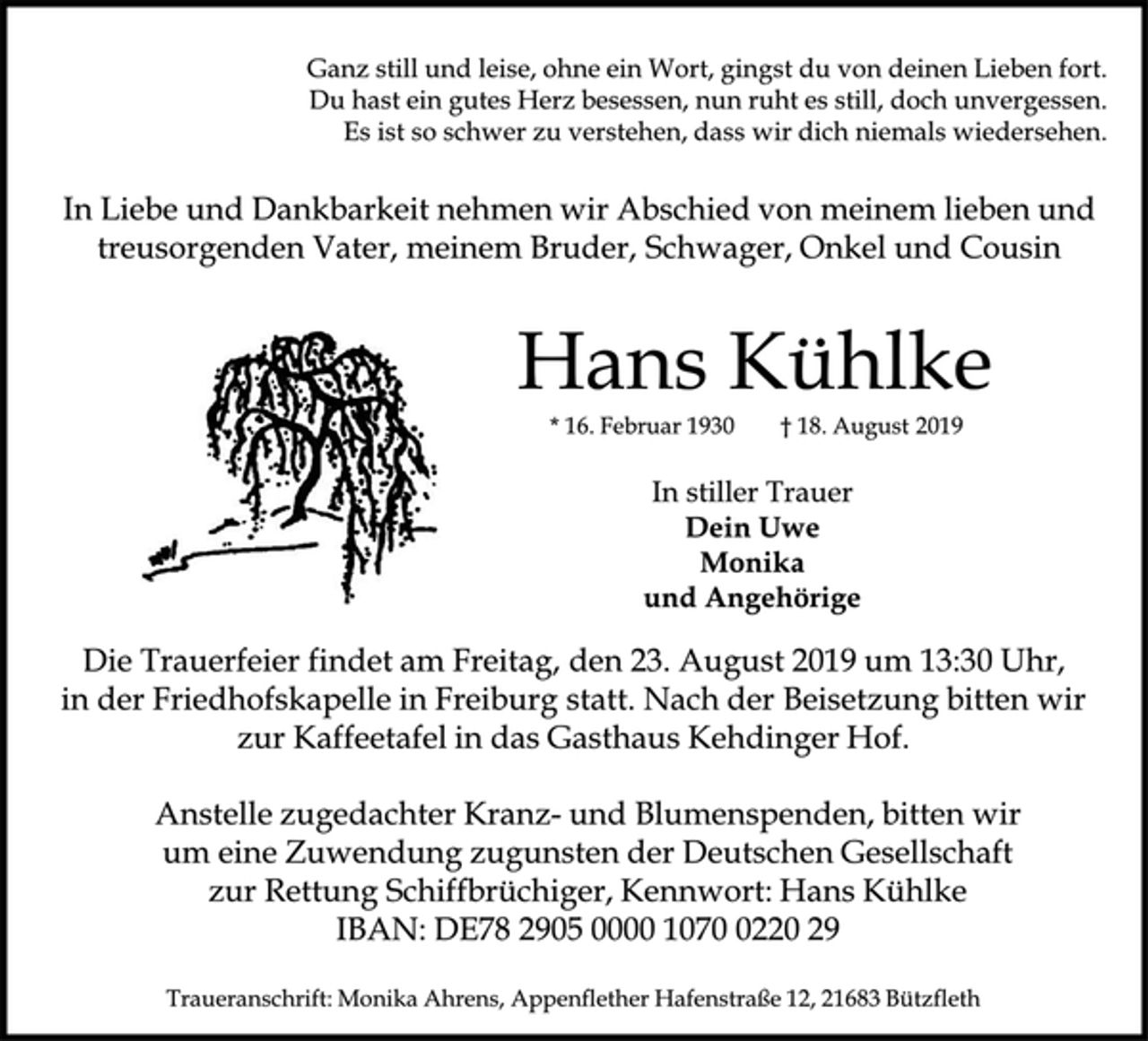 <p>Ganz still und leise, ohne ein Wort, gingst du von deinen Lieben fort. Du hast ein gutes Herz besessen, nun ruht es still, doch unvergessen. Es ist so schwer zu verstehen, dass wir dich niemals wiedersehen.<br />In Liebe und Dankbarkeit nehmen wir Abschied von meinem lieben und treusorgenden Vater, meinem Bruder, Schwager, Onkel und Cousin<br />Hans Kühlke<br />* 16. Februar 1930 † 18. August 2019<br />In stiller Trauer<br />Dein Uwe<br />Monika<br />und Angehörige<br />Die Trauerfeier findet am Freitag, den 23. August 2019 um 13:30 Uhr, in der Friedhofskapelle in Freiburg statt. Nach der Beisetzung bitten wir zur Kaffeetafel in das Gasthaus Kehdinger Hof.<br />Anstelle zugedachter Kranz und Blumenspenden, bitten wir<br />um eine Zuwendung zugunsten der Deutschen Gesellschaft<br />zur Rettung Schiffbrüchiger, Kennwort: Hans Kühlke<br />IBAN: DE78 2905 0000 1070 0220 29<br />Traueranschrift: Monika Ahrens, Appenflether Hafenstraße 12, 21683 Bützfleth</p>