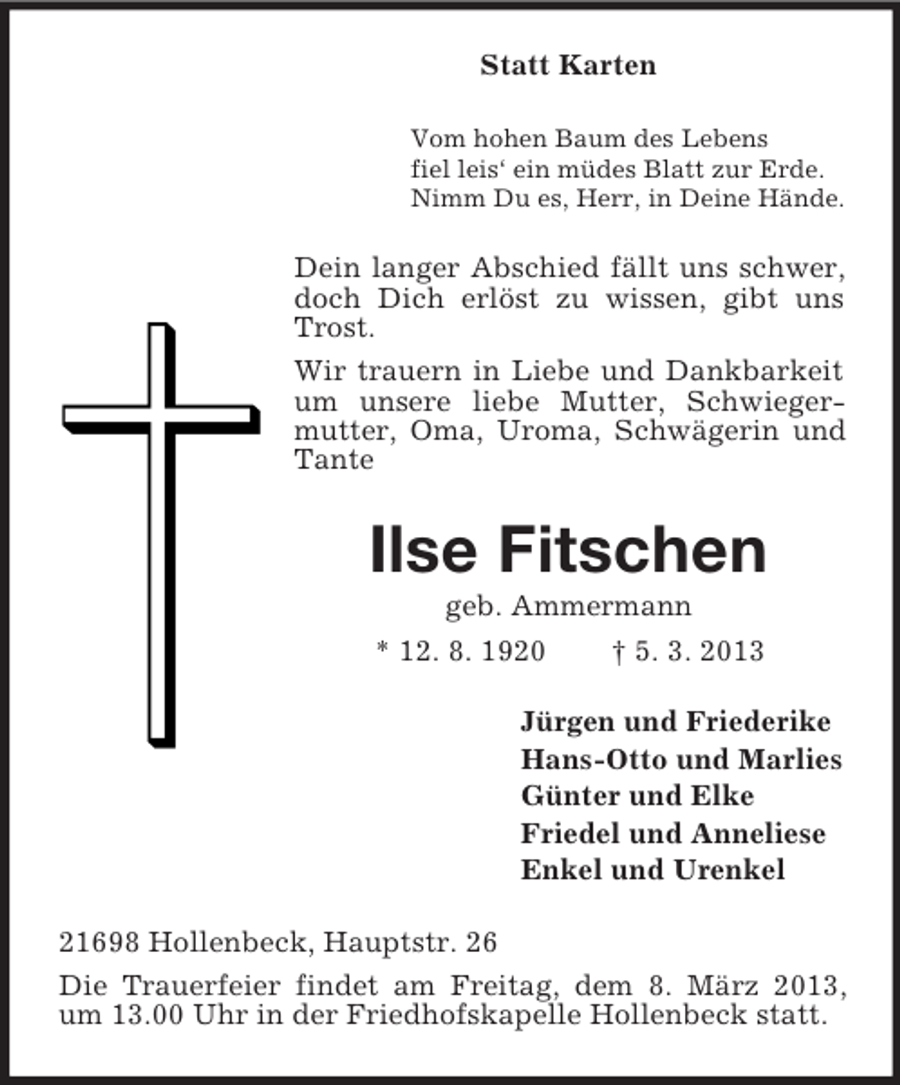 <p>Statt Karten<br />Vom hohen Baum des Lebens<br />fiel leis‘ ein müdes Blatt zur Erde.<br />Nimm Du es, Herr, in Deine Hände.</p><p>Dein langer Abschied fällt uns schwer,<br />doch Dich erlöst zu wissen, gibt uns<br />Trost.<br />Wir trauern in Liebe und Dankbarkeit<br />um unsere liebe Mutter, Schwiegermutter, Oma, Uroma, Schwägerin und<br />Tante</p><p>Ilse Fitschen<br />geb. Ammermann<br />* 12. 8. 1920<br />† 5. 3. 2013<br />Jürgen und Friederike<br />Hans-Otto und Marlies<br />Günter und Elke<br />Friedel und Anneliese<br />Enkel und Urenkel<br />21698 Hollenbeck, Hauptstr. 26<br />Die Trauerfeier findet am Freitag, dem 8. März 2013,<br />um 13.00 Uhr in der Friedhofskapelle Hollenbeck statt.</p>