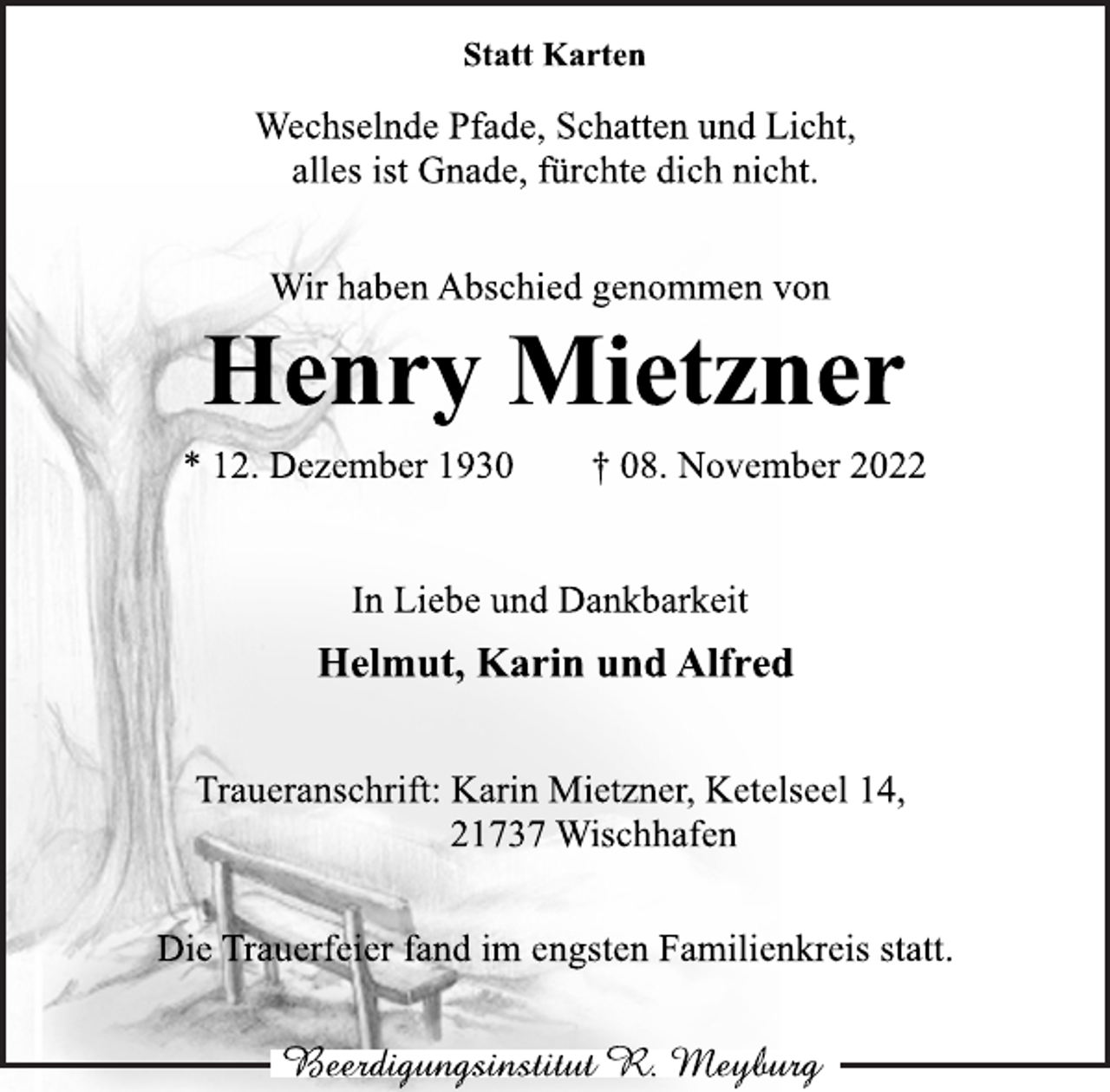 <p>Statt Karten<br />Wir haben Abschied genommen von<br />Wechselnde Pfade, Schatten und Licht,<br />alles ist Gnade, fürchte dich nicht.<br />Henry Mietzner<br />* 12. Dezember 1930 † 08. November 2022<br />In Liebe und Dankbarkeit<br />Helmut, Karin und Alfred<br />Traueranschrift: Karin Mietzner, Ketelseel 14,<br />21737 Wischhafen<br />Die Trauerfeier fand im engsten Familienkreis statt.</p>
