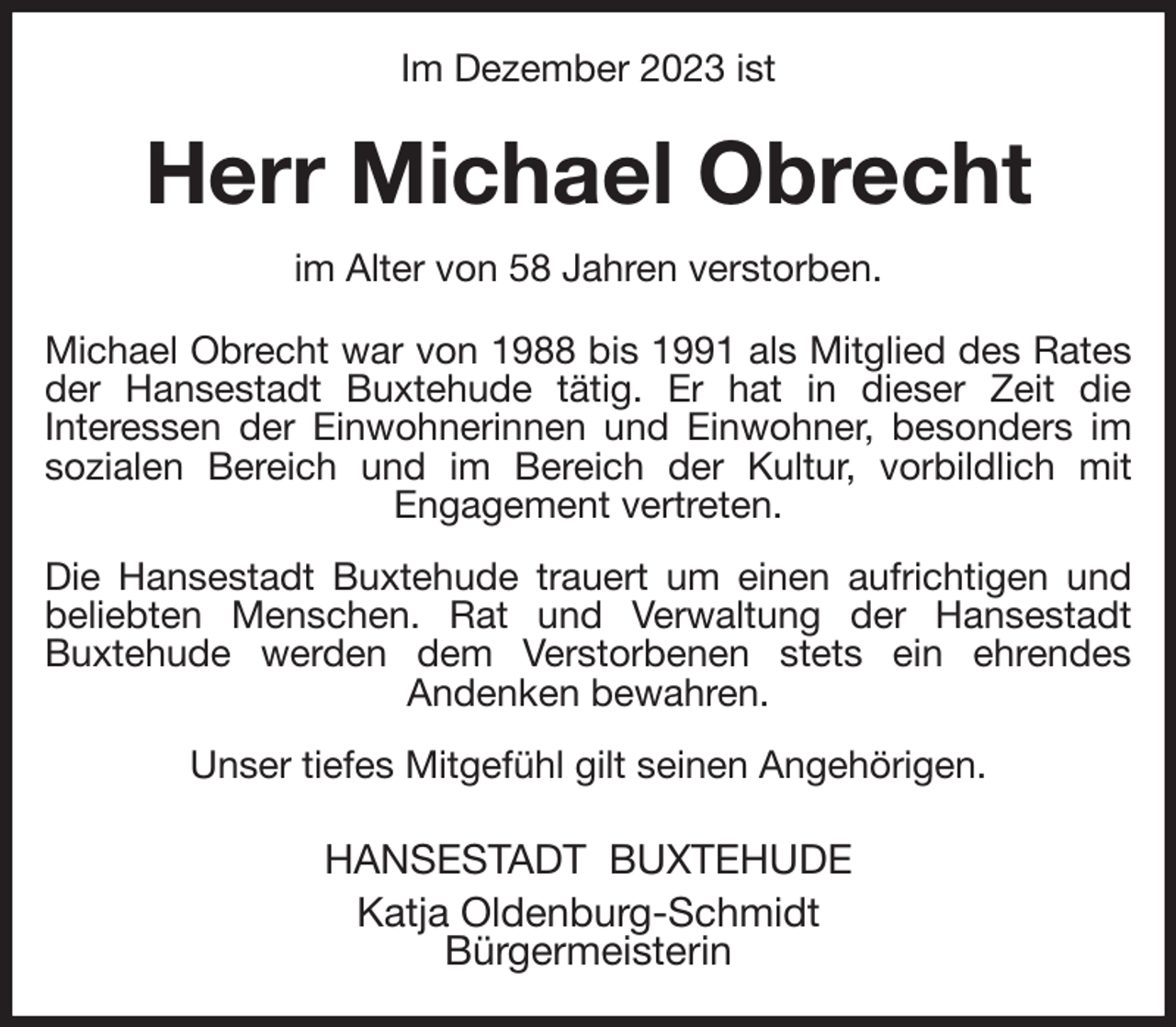 <p>Im Dezember 2023 ist<br />Herr Michael Obrecht<br />im Alter von 58 Jahren verstorben.<br />Michael Obrecht war von 1988 bis 1991 als Mitglied des Rates der Hansestadt Buxtehude tätig. Er hat in dieser Zeit die<br />Interessen der Einwohnerinnen und Einwohner, besonders im sozialen Bereich und im Bereich der Kultur, vorbildlich mit<br />Engagement vertreten.<br />Die Hansestadt Buxtehude trauert um einen aufrichtigen und beliebten Menschen. Rat und Verwaltung der Hansestadt<br />Buxtehude werden dem Verstorbenen stets ein ehrendes<br />Andenken bewahren.<br />Unser tiefes Mitgefühl gilt seinen Angehörigen.<br />HANSESTADT BUXTEHUDE<br />Katja Oldenburg-Schmidt<br />Bürgermeisterin</p>