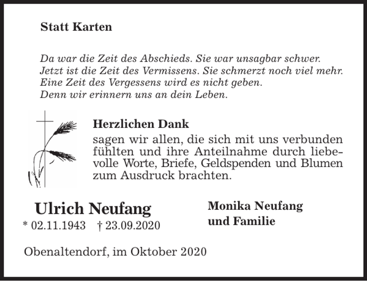 <p>Statt Karten<br />Da war die Zeit des Abschieds. Sie war unsagbar schwer.<br />Jetzt ist die Zeit des Vermissens. Sie schmerzt noch viel mehr.<br />Eine Zeit des Vergessens wird es nicht geben.<br />Denn wir erinnern uns an dein Leben.<br />Herzlichen Dank<br />sagen wir allen, die sich mit uns verbunden fühlten und ihre Anteilnahme durch liebevolle Worte, Briefe, Geldspenden und Blumen zum Ausdruck brachten.<br />Monika Neufang<br />und Familie<br />Obenaltendorf, im Oktober 2020<br />Ulrich Neufang<br />* 02.11.1943 † 23.09.2020</p>