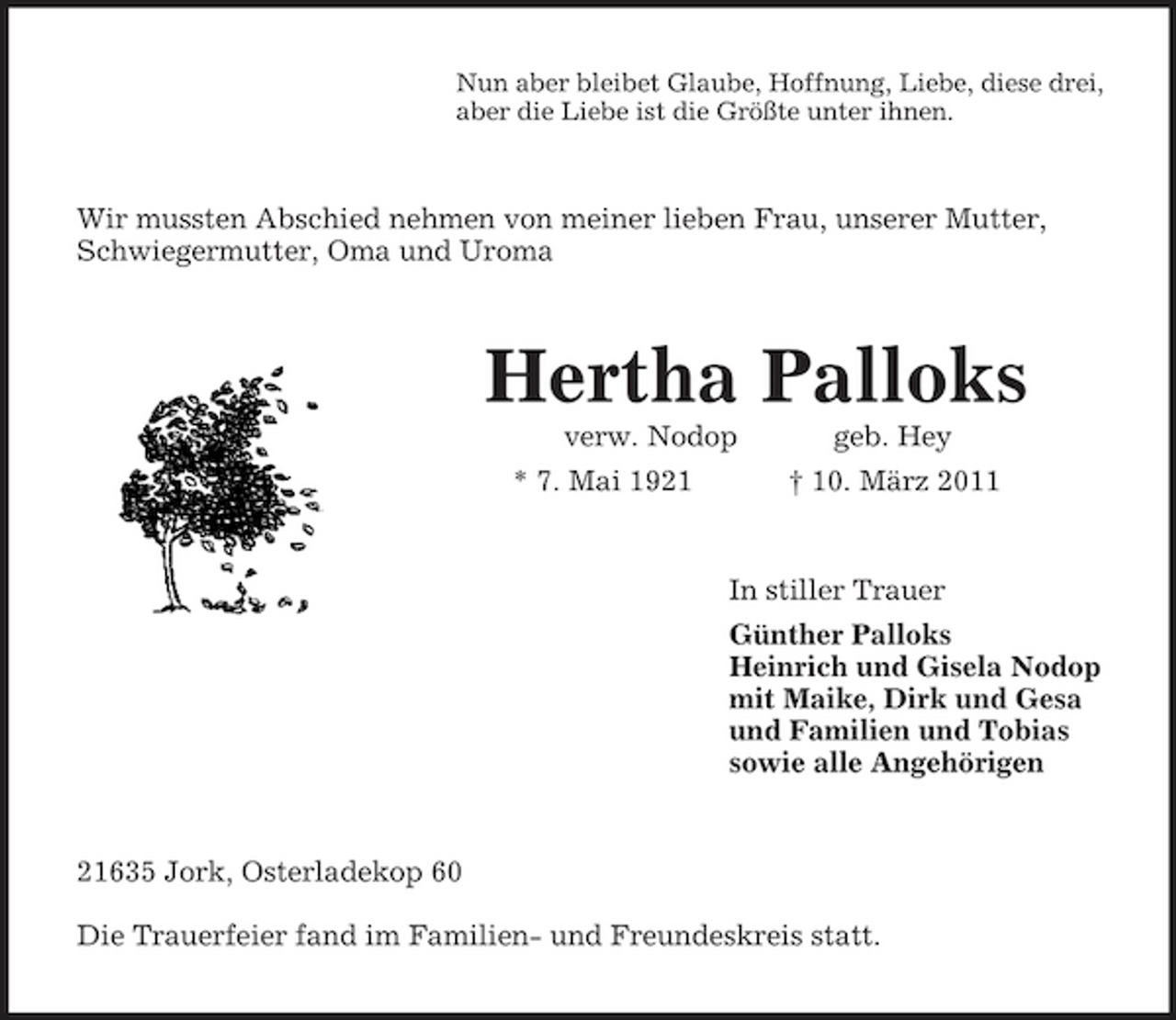<p>Nun aber bleibet Glaube, Hoffnung, Liebe, diese drei, aber die Liebe ist die Größte unter ihnen.</p><p>Wir mussten Abschied nehmen von meiner lieben Frau, unserer Mutter, Schwiegermutter, Oma und Uroma</p><p>Hertha Palloks<br />verw. Nodop * 7. Mai 1921 geb. Hey † 10. März 2011 In stiller Trauer Günther Palloks Heinrich und Gisela Nodop mit Maike, Dirk und Gesa und Familien und Tobias sowie alle Angehörigen</p><p>21635 Jork, Osterladekop 60 Die Trauerfeier fand im Familien- und Freundeskreis statt.</p>