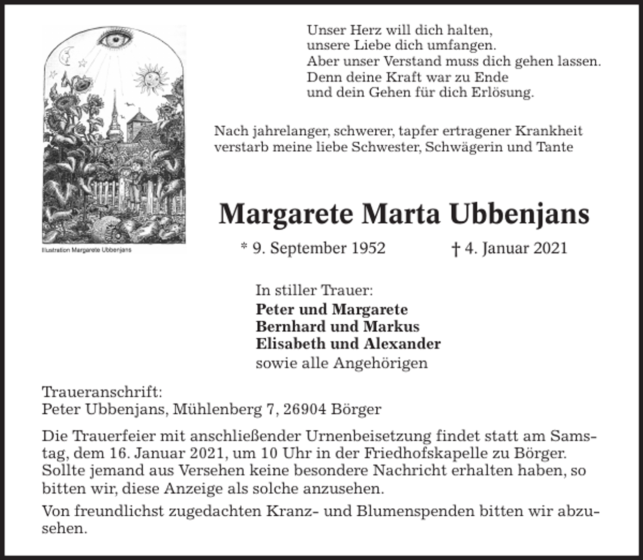 <p>Margarete Marta Ubbenjans<br />* 9. September 1952 † 4. Januar 2021<br />Unser Herz will dich halten,<br />unsere Liebe dich umfangen.<br />Aber unser Verstand muss dich gehen lassen.<br />Denn deine Kraft war zu Ende<br />und dein Gehen für dich Erlösung.</p>
<p>In stiller Trauer:<br />Peter und Margarete<br />Bernhard und Markus<br />Elisabeth und Alexander<br />sowie alle Angehörigen<br />Traueranschrift:<br />Peter Ubbenjans, Mühlenberg 7, 26904 Börger<br />Die Trauerfeier mit anschließender Urnenbeisetzung findet statt am Samstag, dem 16. Januar 2021, um 10 Uhr in der Friedhofskapelle zu Börger. Sollte jemand aus Versehen keine besondere Nachricht erhalten haben, so bitten wir, diese Anzeige als solche anzusehen.<br />Von freundlichst zugedachten Kranz- und Blumenspenden bitten wir abzusehen.<br />Nach jahrelanger, schwerer, tapfer ertragener Krankheit<br />verstarb meine liebe Schwester, Schwägerin und Tante</p>