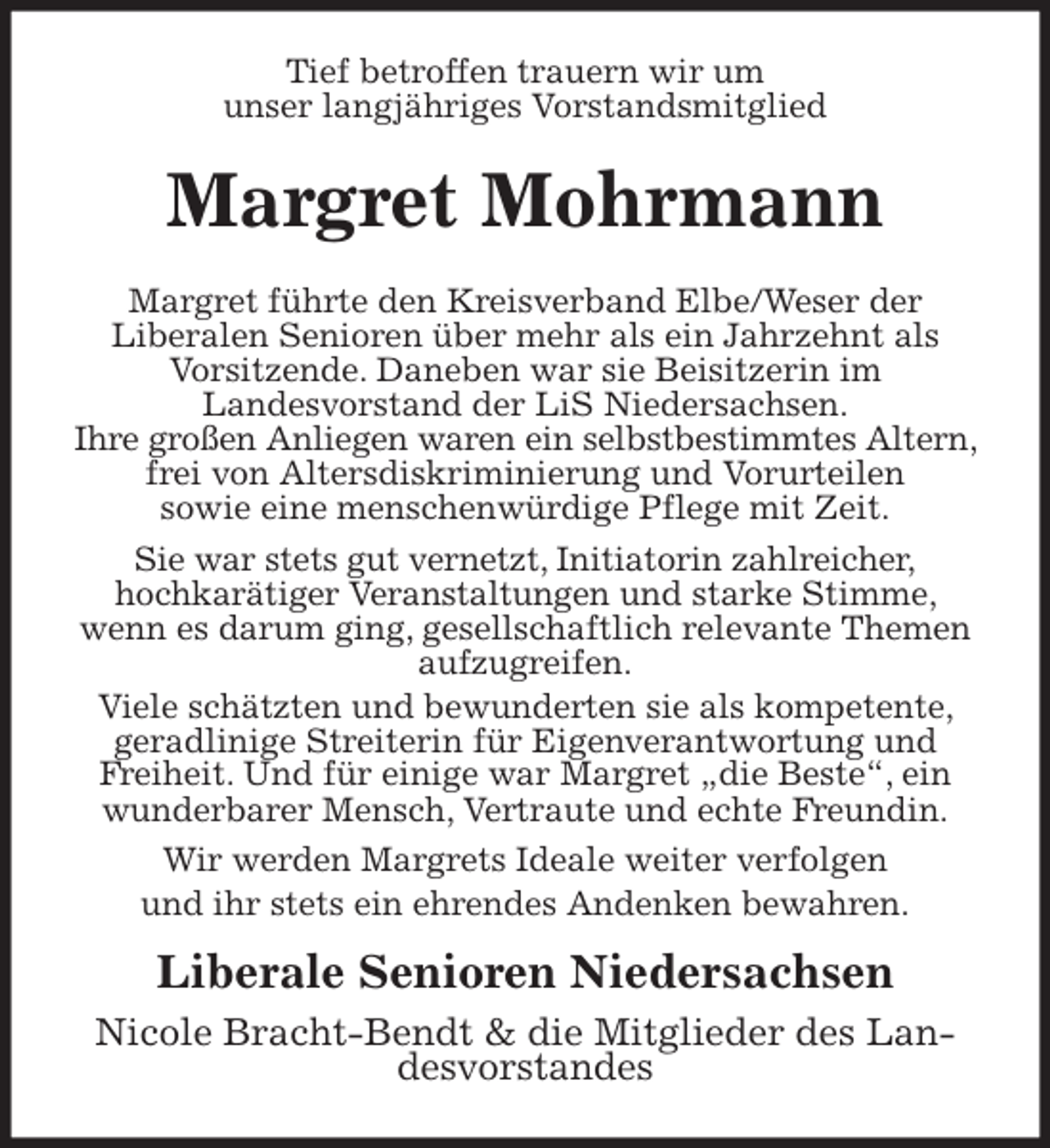 <p>Tief betroffen trauern wir um<br />unser langjähriges Vorstandsmitglied<br />Margret Mohrmann<br />Margret führte den Kreisverband Elbe/Weser der<br />Liberalen Senioren über mehr als ein Jahrzehnt als<br />Vorsitzende. Daneben war sie Beisitzerin im<br />Landesvorstand der LiS Niedersachsen.<br />Ihre großen Anliegen waren ein selbstbestimmtes Altern, frei von Altersdiskriminierung und Vorurteilen<br />sowie eine menschenwürdige Pflege mit Zeit.<br />Sie war stets gut vernetzt, Initiatorin zahlreicher,<br />hochkarätiger Veranstaltungen und starke Stimme, wenn es darum ging, gesellschaftlich relevante Themen aufzugreifen.<br />Viele schätzten und bewunderten sie als kompetente, geradlinige Streiterin für Eigenverantwortung und<br />Freiheit. Und für einige war Margret „die Beste“, ein<br />wunderbarer Mensch, Vertraute und echte Freundin.<br />Wir werden Margrets Ideale weiter verfolgen<br />und ihr stets ein ehrendes Andenken bewahren.<br />Liberale Senioren Niedersachsen<br />Nicole Bracht-Bendt &amp; die Mitglieder des Landesvorstandes</p>
