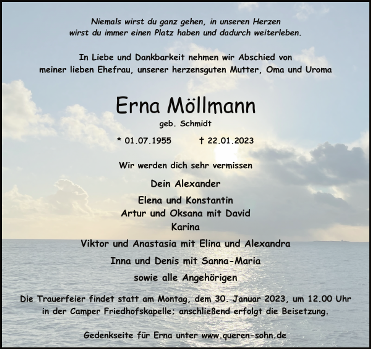 <p>Niemals wirst du ganz gehen, in unseren Herzen<br />wirst du immer einen Platz haben und dadurch weiterleben.<br />In Liebe und Dankbarkeit nehmen wir Abschied von<br />meiner lieben Ehefrau, unserer herzensguten Mutter, Oma und Uroma<br />Erna Möllmann<br />geb. Schmidt<br />* 01.07.1955 † 22.01.2023<br />Wir werden dich sehr vermissen<br />Dein Alexander<br />Elena und Konstantin<br />Artur und Oksana mit David<br />Karina<br />Viktor und Anastasia mit Elina und Alexandra<br />Inna und Denis mit Sanna-Maria<br />sowie alle Angehörigen<br />Die Trauerfeier findet statt am Montag, dem 30. Januar 2023, um 12.00 Uhr<br />in der Camper Friedhofskapelle; anschließend erfolgt die Beisetzung.<br />Gedenkseite für Erna unter www.queren-sohn.de</p>