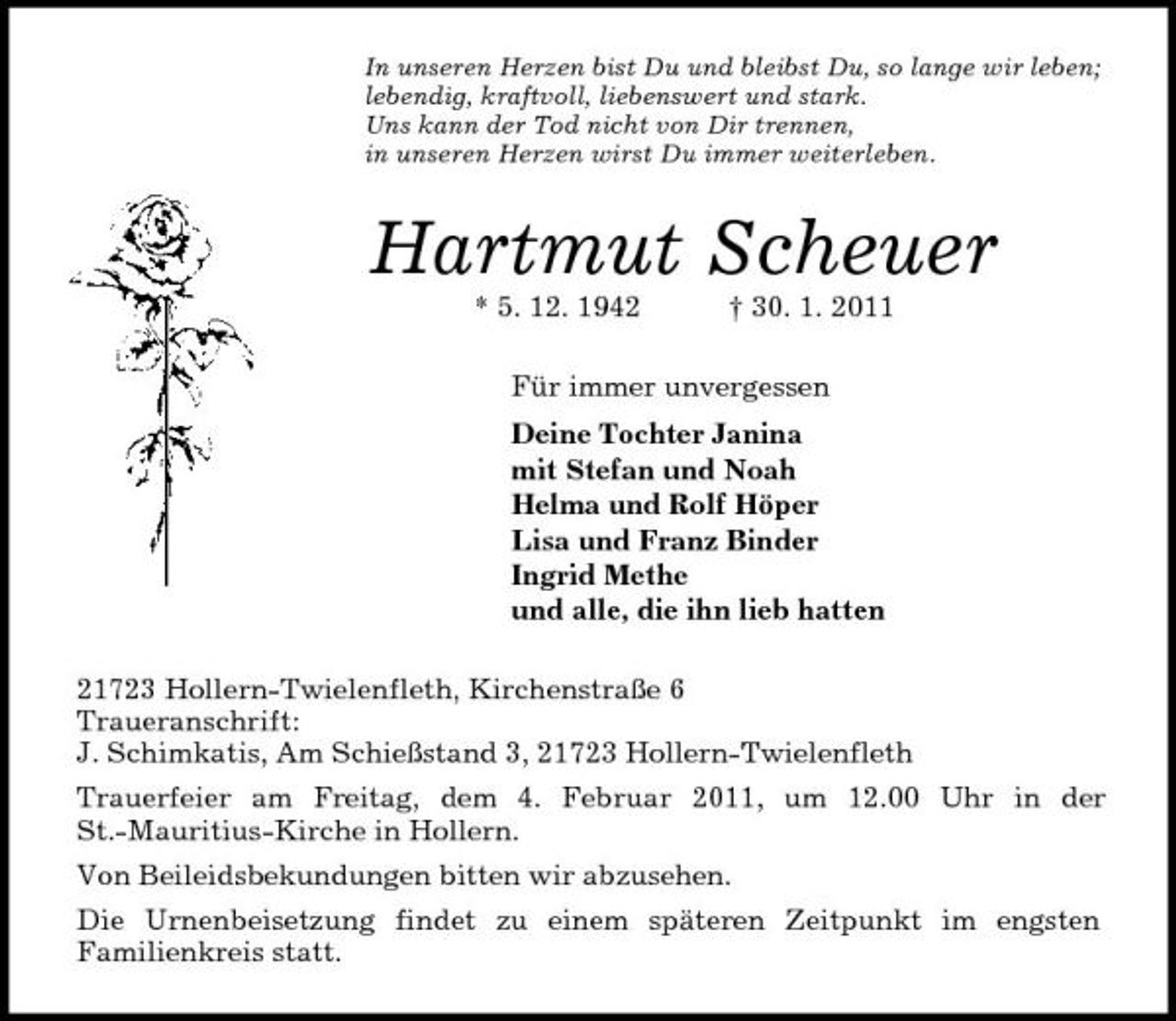 <p>In unseren Herzen bist Du und bleibst Du, so lange wir leben;<br />lebendig, kraftvoll, liebenswert und stark.<br />Uns kann der Tod nicht von Dir trennen,<br />in unseren Herzen wirst Du immer weiterleben.<br />Hartmut Scheuer<br />* 5. 12. 1942 † 30. 1. 2011<br />Für immer unvergessen<br />Deine Tochter Janina<br />mit Stefan und Noah<br />Helma und Rolf Höper<br />Lisa und Franz Binder<br />Ingrid Methe<br />und alle, die ihn lieb hatten<br />21723 Hollern-Twielenfleth, Kirchenstraße 6<br />Traueranschrift:<br />J. Schimkatis, Am Schießstand 3, 21723 Hollern-Twielenfleth<br />Trauerfeier am Freitag, dem 4. Februar 2011, um 12.00 Uhr in der<br />St.-Mauritius-Kirche in Hollern.<br />Von Beileidsbekundungen bitten wir abzusehen.<br />Die Urnenbeisetzung findet zu einem späteren Zeitpunkt im engsten<br />Familienkreis statt.</p>
