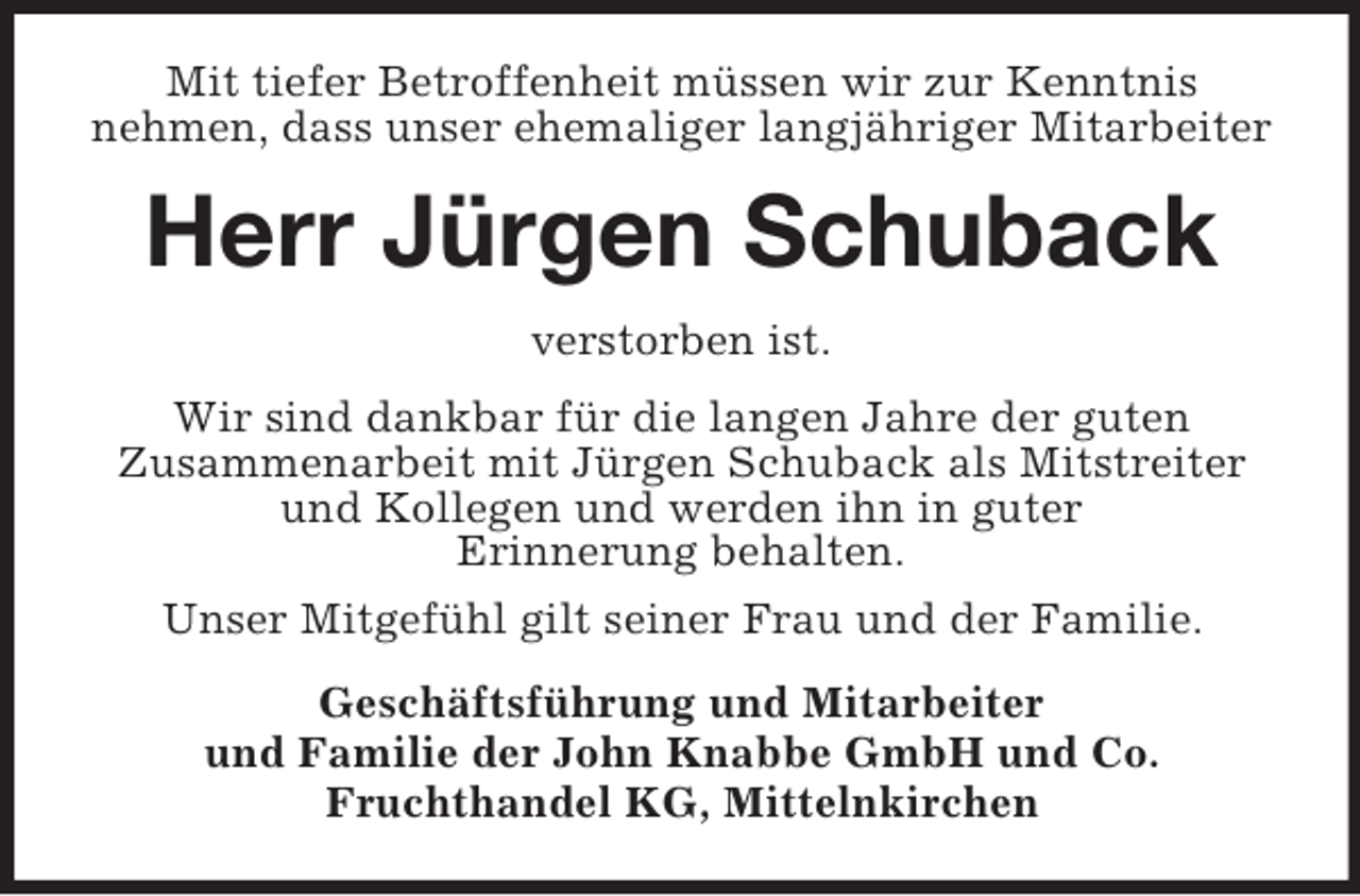 <p>Mit tiefer Betroffenheit müssen wir zur Kenntnis<br />nehmen, dass unser ehemaliger langjähriger Mitarbeiter</p><p>Herr Jürgen Schuback<br />verstorben ist.<br />Wir sind dankbar für die langen Jahre der guten<br />Zusammenarbeit mit Jürgen Schuback als Mitstreiter<br />und Kollegen und werden ihn in guter<br />Erinnerung behalten.<br />Unser Mitgefühl gilt seiner Frau und der Familie.<br />Geschäftsführung und Mitarbeiter<br />und Familie der John Knabbe GmbH und Co.<br />Fruchthandel KG, Mittelnkirchen</p>