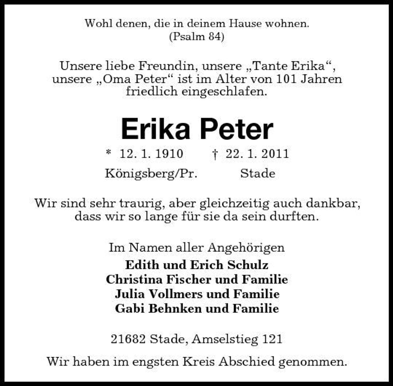 <p>Wohl denen, die in deinem Hause wohnen. (Psalm 84)</p><p>Unsere liebe Freundin, unsere „Tante Erika“, unsere „Oma Peter“ ist im Alter von 101 Jahren friedlich eingeschlafen.</p><p>Erika Peter<br />* 12. 1. 1910 Königsberg/Pr. † 22. 1. 2011 Stade Wir sind sehr traurig, aber gleichzeitig auch dankbar, dass wir so lange für sie da sein durften. Im Namen aller Angehörigen Edith und Erich Schulz Christina Fischer und Familie Julia Vollmers und Familie Gabi Behnken und Familie 21682 Stade, Amselstieg 121 Wir haben im engsten Kreis Abschied genommen.</p>