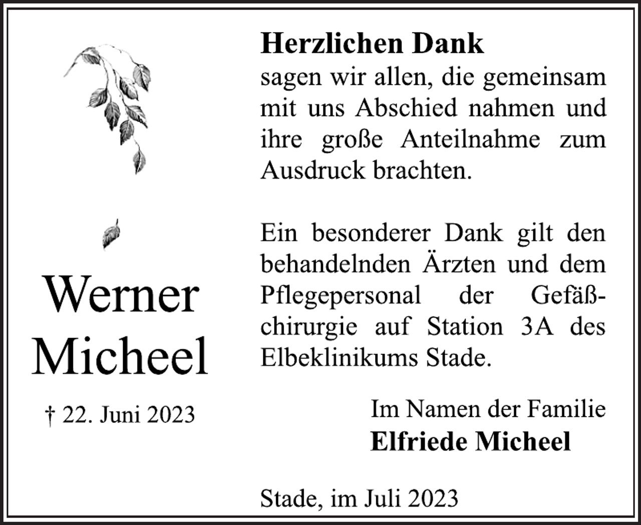 <p>Herzlichen Dank<br />sagen wir allen, die gemeinsam<br />mit uns Abschied nahmen und<br />ihre große Anteilnahme zum<br />Ausdruck brachten.<br />Ein besonderer Dank gilt den<br />behandelnden Ärzten und dem<br />Pflegepersonal der Gefäß-<br />chirurgie auf Station 3A des<br />Elbeklinikums Stade.<br />Werner Micheel<br />† 22. Juni 2023<br />Im Namen der Familie<br />Elfriede Micheel<br />Stade, im Juli 2023</p>