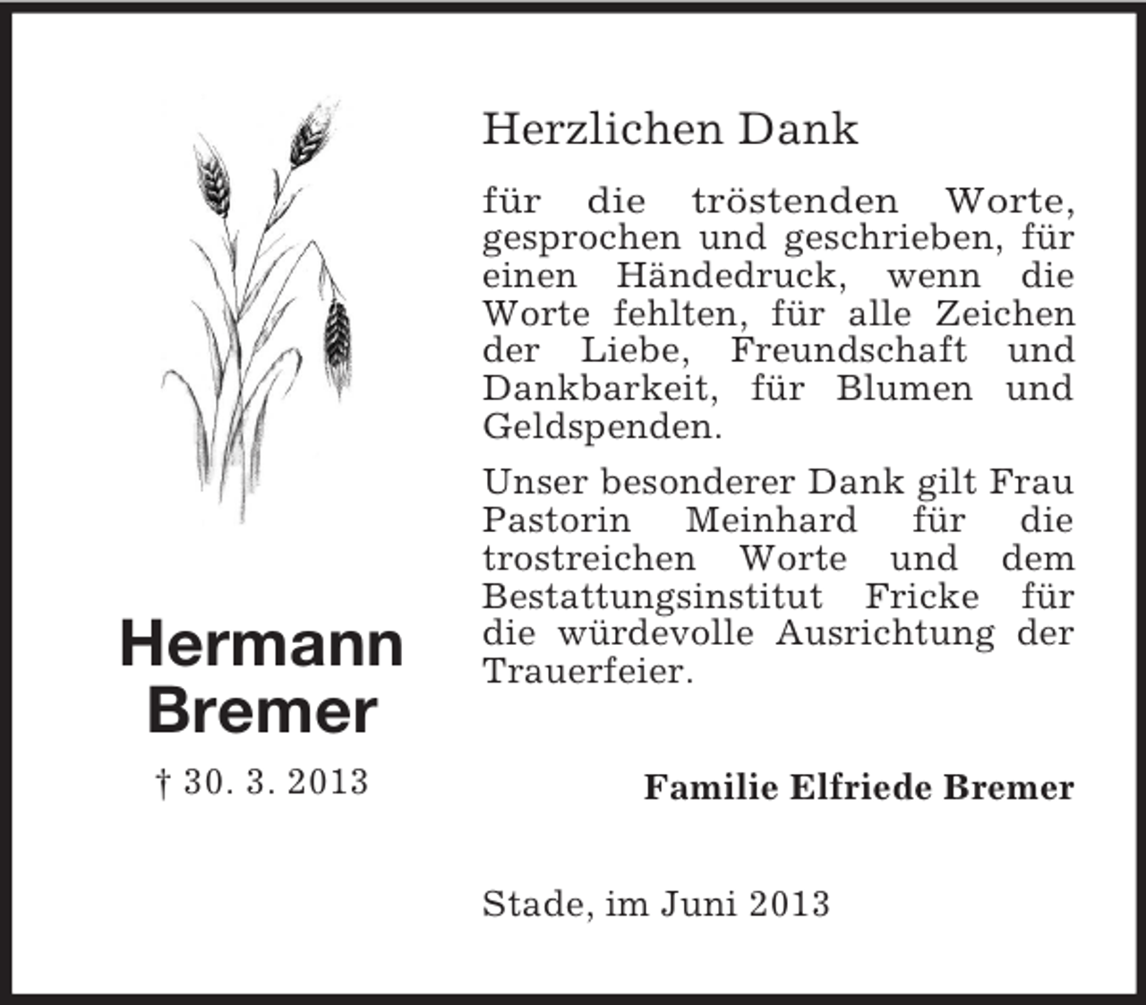 <p>Herzlichen Dank</p><p>Hermann<br />Bremer<br />† 30. 3. 2013</p><p>für die tröstenden Worte,<br />gesprochen und geschrieben, für<br />einen Händedruck, wenn die<br />Worte fehlten, für alle Zeichen<br />der Liebe, Freundschaft und<br />Dankbarkeit, für Blumen und<br />Geldspenden.<br />Unser besonderer Dank gilt Frau<br />Pastorin Meinhard für die<br />trostreichen Worte und dem<br />Bestattungsinstitut Fricke für<br />die würdevolle Ausrichtung der<br />Trauerfeier.<br />Familie Elfriede Bremer<br />Stade, im Juni 2013</p>