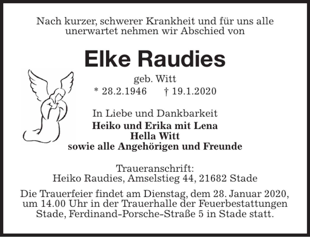 <p>Nach kurzer, schwerer Krankheit und für uns alle<br />unerwartet nehmen wir Abschied von<br />Elke Raudies<br />geb. Witt<br />* 28.2.1946 † 19.1.2020<br />In Liebe und Dankbarkeit<br />Heiko und Erika mit Lena<br />Hella Witt<br />sowie alle Angehörigen und Freunde<br />Traueranschrift:<br />Heiko Raudies, Amselstieg 44, 21682 Stade<br />Die Trauerfeier findet am Dienstag, dem 28. Januar 2020,<br />um 14.00 Uhr in der Trauerhalle der Feuerbestattungen<br />Stade, Ferdinand-Porsche-Straße 5 in Stade statt.</p>