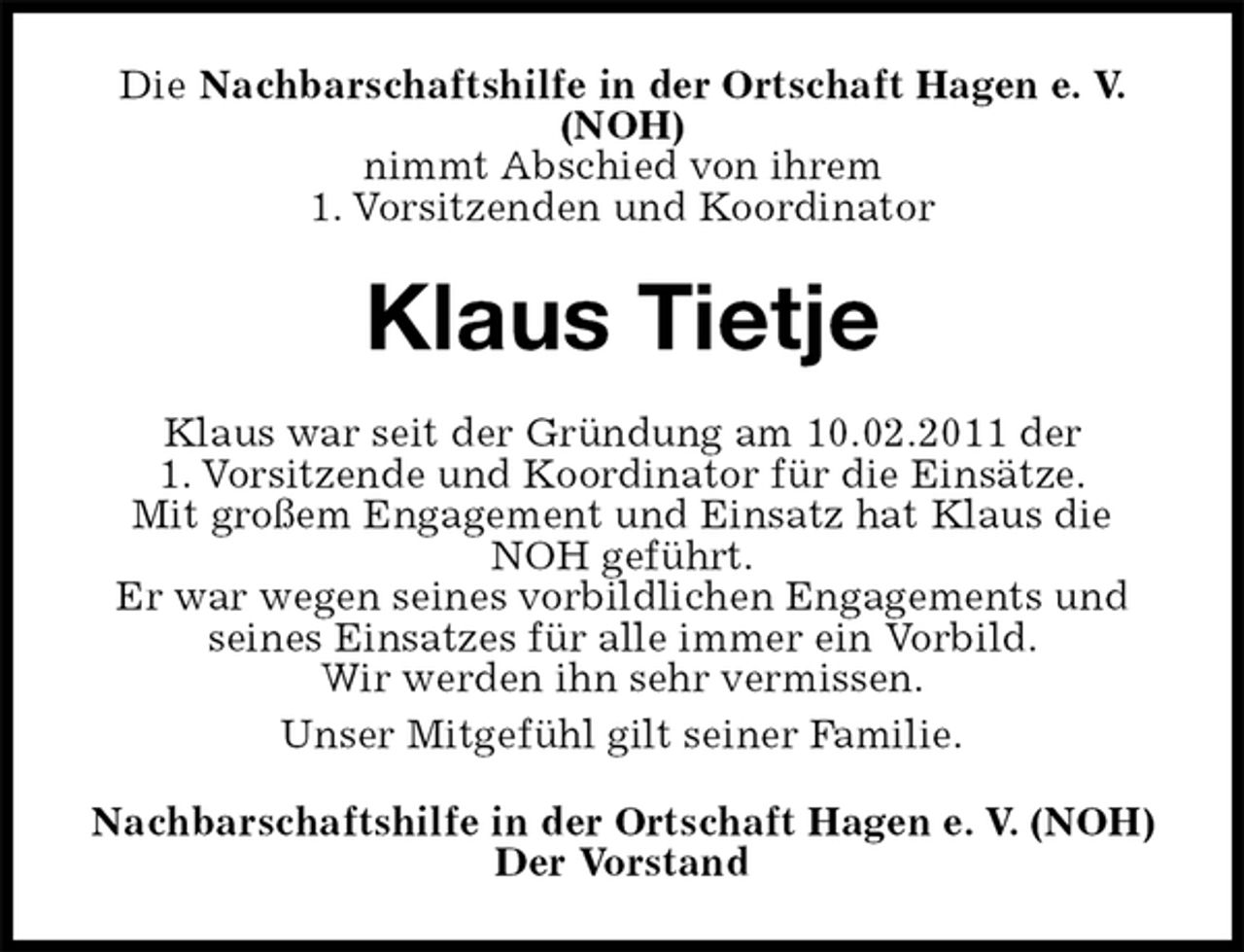 <p>Die Nachbarschaftshilfe in der Ortschaft Hagen e. V. (NOH)<br />nimmt Abschied von ihrem<br />1. Vorsitzenden und Koordinator<br />Klaus Tietje<br />Klaus war seit der Gründung am 10.02.2011 der<br />1. Vorsitzende und Koordinator für die Einsätze.<br />Mit großem Engagement und Einsatz hat Klaus die NOH geführt.<br />Er war wegen seines vorbildlichen Engagements und seines Einsatzes für alle immer ein Vorbild.<br />Wir werden ihn sehr vermissen.<br />Unser Mitgefühl gilt seiner Familie.<br />Nachbarschaftshilfe in der Ortschaft Hagen e. V. (NOH)<br />Der Vorstand</p>