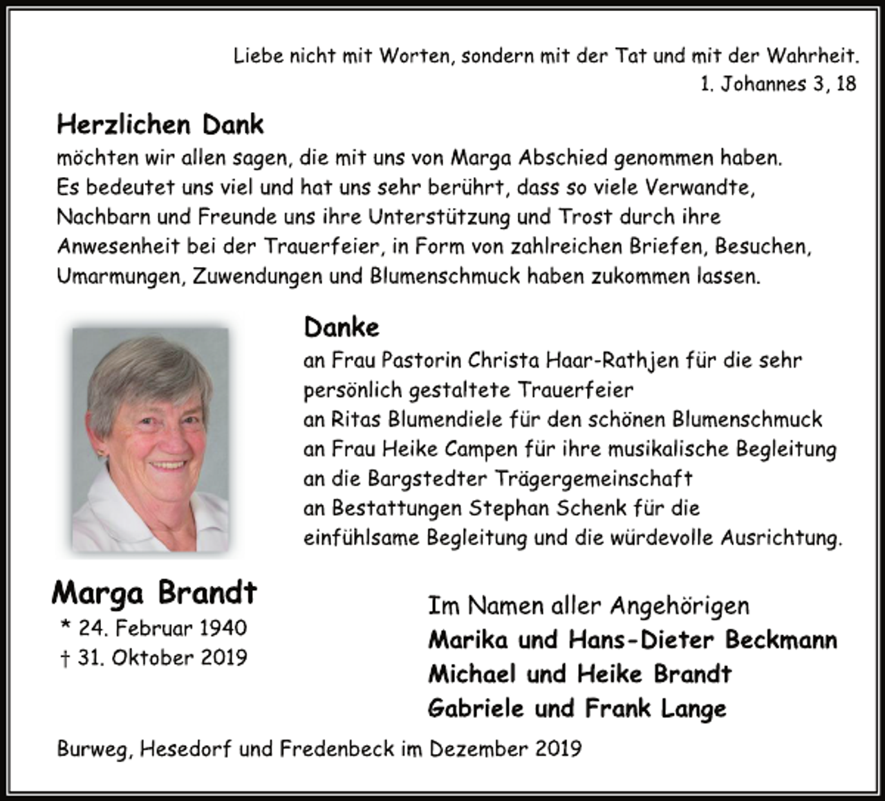 <p>Liebe nicht mit Worten, sondern mit der Tat und mit der Wahrheit.<br />Marga Brandt * 24. Februar 1940<br />† 31. Oktober 2019<br />1. Johannes 3, 18<br />Herzlichen Dank<br />möchten wir allen sagen, die mit uns von Marga Abschied genommen haben.<br />Es bedeutet uns viel und hat uns sehr berührt, dass so viele Verwandte,<br />Nachbarn und Freunde uns ihre Unterstützung und Trost durch ihre Anwesenheit bei der Trauerfeier, in Form von zahlreichen Briefen, Besuchen, Umarmungen, Zuwendungen und Blumenschmuck haben zukommen lassen.<br />Danke<br />an Frau Pastorin Christa Haar-Rathjen für die sehr<br />persönlich gestaltete Trauerfeier<br />an Ritas Blumendiele für den schönen Blumenschmuck<br />an Frau Heike Campen für ihre musikalische Begleitung<br />an die Bargstedter Trägergemeinschaft<br />an Bestattungen Stephan Schenk für die<br />einfühlsame Begleitung und die würdevolle Ausrichtung.<br />Im Namen aller Angehörigen<br />Marika und Hans-Dieter Beckmann<br />Michael und Heike Brandt<br />Gabriele und Frank Lange<br />Burweg, Hesedorf und Fredenbeck im Dezember 2019</p>