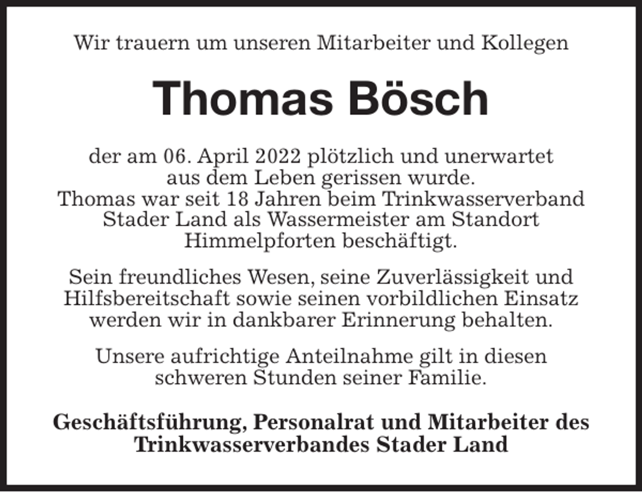 <p>Wir trauern um unseren Mitarbeiter und Kollegen<br />Thomas Bösch<br />der am 06. April 2022 plötzlich und unerwartet<br />aus dem Leben gerissen wurde.<br />Thomas war seit 18 Jahren beim Trinkwasserverband Stader Land als Wassermeister am Standort<br />Himmelpforten beschäftigt.<br />Sein freundliches Wesen, seine Zuverlässigkeit und Hilfsbereitschaft sowie seinen vorbildlichen Einsatz werden wir in dankbarer Erinnerung behalten.<br />Unsere aufrichtige Anteilnahme gilt in diesen<br />schweren Stunden seiner Familie.<br />Geschäftsführung, Personalrat und Mitarbeiter des Trinkwasserverbandes Stader Land</p>