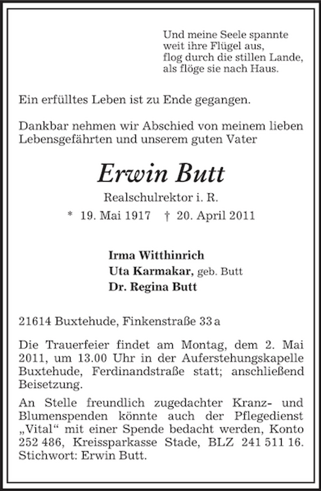 <p>Und meine Seele spannte<br />weit ihre Flügel aus,<br />flog durch die stillen Lande,<br />als flöge sie nach Haus.<br />Ein erfülltes Leben ist zu Ende gegangen.</p><p>Dankbar nehmen wir Abschied von meinem lieben Lebensgefährten und unserem guten Vater<br />Erwin Butt<br />Realschulrektor i. R.<br />* 19. Mai 1917 † 20. April 2011<br />Irma Witthinrich<br />Uta Karmakar, geb. Butt<br />Dr. Regina Butt<br />21614 Buxtehude, Finkenstraße 33 a</p><p>Die Trauerfeier findet am Montag, dem 2. Mai 2011, um 13.00 Uhr in der Auferstehungskapelle Buxtehude, Ferdinandstraße statt; anschließend Beisetzung.<br />An Stelle freundlich zugedachter Kranz- und<br />Blumenspenden könnte auch der Pflegedienst<br />„Vital“ mit einer Spende bedacht werden, Konto 252 486, Kreissparkasse Stade, BLZ 241 511 16. Stichwort: Erwin Butt.</p>