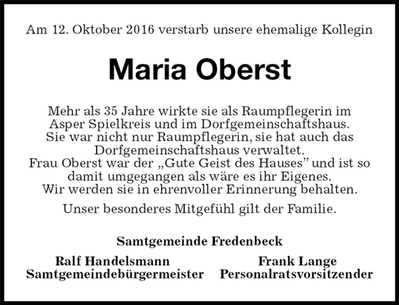 <p>Am 12. Oktober 2016 verstarb unsere ehemalige Kollegin<br />Maria Oberst<br />Mehr als 35 Jahre wirkte sie als Raumpflegerin im<br />Asper Spielkreis und im Dorfgemeinschaftshaus.<br />Sie war nicht nur Raumpflegerin, sie hat auch das<br />Dorfgemeinschaftshaus verwaltet.<br />Frau Oberst war der „Gute Geist des Hauses” und ist so damit umgegangen als wäre es ihr Eigenes.<br />Wir werden sie in ehrenvoller Erinnerung behalten.<br />Unser besonderes Mitgefühl gilt der Familie.<br />Samtgemeinde Fredenbeck<br />Ralf Handelsmann Frank Lange<br />Samtgemeindebürgermeister Personalratsvorsitzender</p>