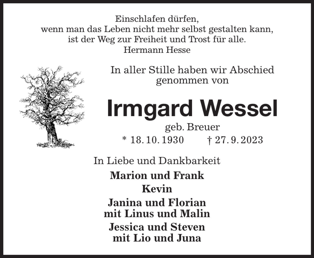<p>Einschlafen dürfen,<br />wenn man das Leben nicht mehr selbst gestalten kann,<br />ist der Weg zur Freiheit und Trost für alle.<br />Hermann Hesse<br />In aller Stille haben wir Abschied<br />genommen von<br />Irmgard Wessel<br />geb. Breuer<br />* 18. 10. 1930 † 27. 9. 2023<br />In Liebe und Dankbarkeit<br />Marion und Frank<br />Kevin<br />Janina und Florian<br />mit Linus und Malin<br />Jessica und Steven<br />mit Lio und Juna</p>