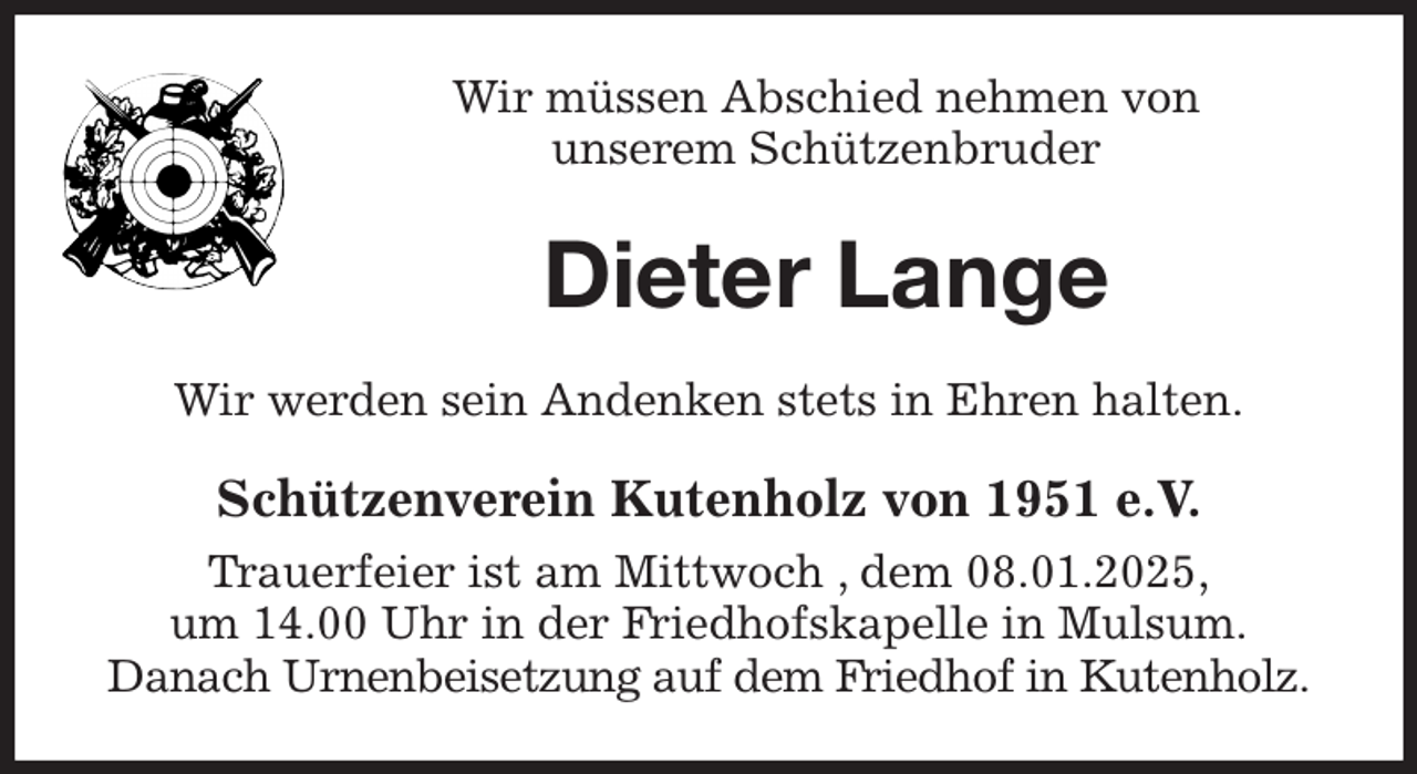 <p>Wir müssen Abschied nehmen von<br />unserem Schützenbruder<br />Dieter Lange<br />Wir werden sein Andenken stets in Ehren halten.<br />Schützenverein Kutenholz von 1951 e.V.<br />Trauerfeier ist am Mittwoch , dem 08.01.2025,<br />um 14.00 Uhr in der Friedhofskapelle in Mulsum.<br />Danach Urnenbeisetzung auf dem Friedhof in Kutenholz.</p>