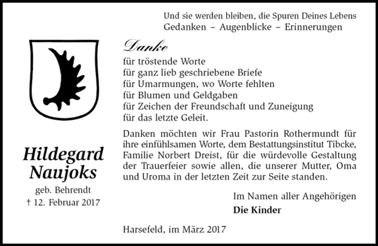 <p>Und sie werden bleiben, die Spuren Deines Lebens<br />Gedanken – Augenblicke – Erinnerungen<br />Danke<br />für tröstende Worte<br />für ganz lieb geschriebene Briefe<br />für Umarmungen, wo Worte fehlten<br />für Blumen und Geldgaben<br />für Zeichen der Freundschaft und Zuneigung<br />für das letzte Geleit.<br />Danken möchten wir Frau Pastorin Rothermundt für ihre einfühlsamen Worte, dem Bestattungsinstitut Tibcke,<br />Familie Norbert Dreist, für die würdevolle Gestaltung der Trauerfeier sowie allen, die unserer Mutter, Oma und Uroma in der letzten Zeit zur Seite standen.<br />Im Namen aller Angehörigen<br />Die Kinder<br />Harsefeld, im März 2017<br />Hildegard<br />Naujoks<br />geb. Behrendt<br />† 12. Februar 2017</p>