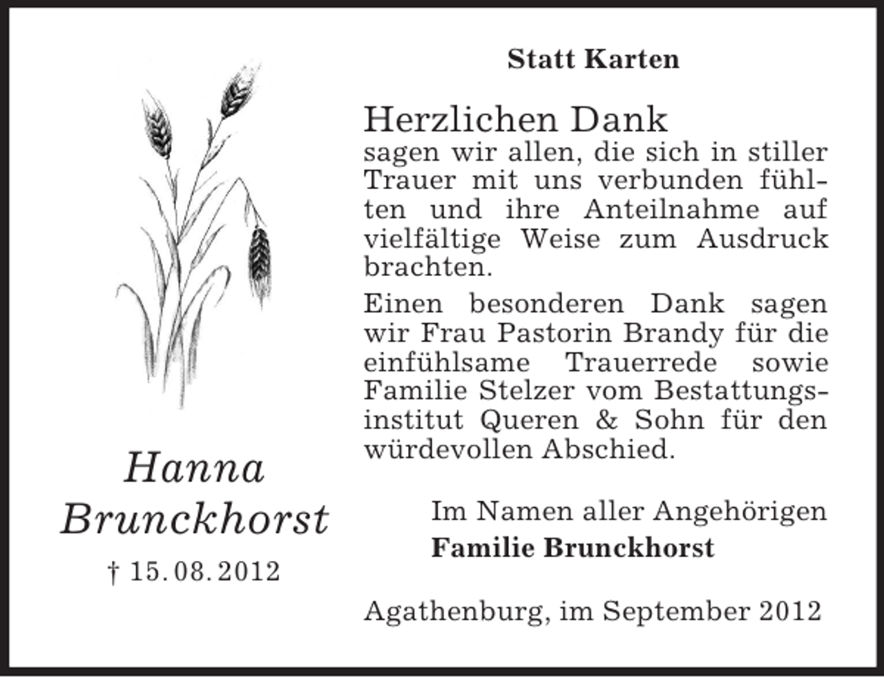 <p>Statt Karten</p><p>Herzlichen Dank</p><p>Hanna<br />Brunckhorst</p><p>sagen wir allen, die sich in stiller<br />Trauer mit uns verbunden fühlten und ihre Anteilnahme auf<br />vielfältige Weise zum Ausdruck<br />brachten.<br />Einen besonderen Dank sagen<br />wir Frau Pastorin Brandy für die<br />einfühlsame Trauerrede sowie<br />Familie Stelzer vom Bestattungsinstitut Queren &amp; Sohn für den<br />würdevollen Abschied.<br />Im Namen aller Angehörigen<br />Familie Brunckhorst</p><p>† 15. 08. 2012<br />Agathenburg, im September 2012</p>