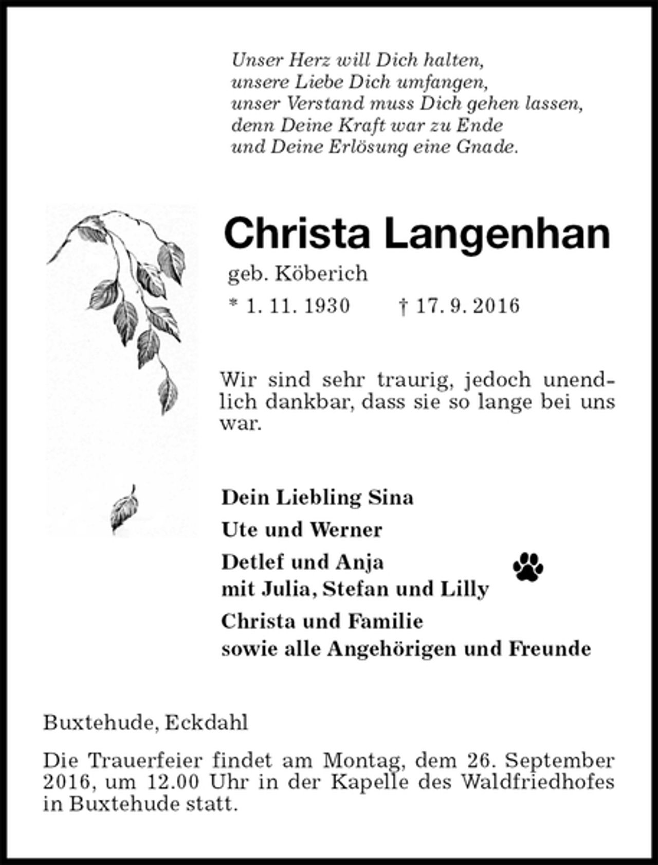 <p>Unser Herz will Dich halten,<br />unsere Liebe Dich umfangen,<br />unser Verstand muss Dich gehen lassen,<br />denn Deine Kraft war zu Ende<br />und Deine Erlösung eine Gnade.<br />Christa Langenhan<br />geb. Köberich<br />* 1. 11. 1930 † 17. 9. 2016<br />Wir sind sehr traurig, jedoch unendlich dankbar, dass sie so lange bei uns war.<br />Dein Liebling Sina<br />Ute und Werner<br />Detlef und Anja<br />mit Julia, Stefan und Lilly<br />Christa und Familie<br />sowie alle Angehörigen und Freunde<br />Buxtehude, Eckdahl<br />Die Trauerfeier findet am Montag, dem 26. September 2016, um 12.00 Uhr in der Kapelle des Waldfriedhofes in Buxtehude statt.</p>